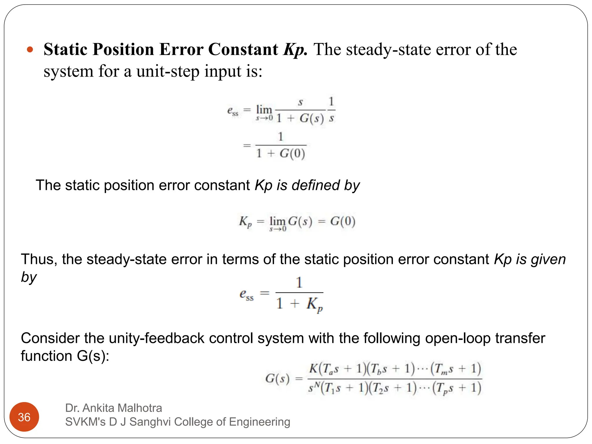Dr. Ankita Malhotra
SVKM's D J Sanghvi College of Engineering
36
 Static Position Error Constant Kp. The steady-state error of the
system for a unit-step input is:
The static position error constant Kp is defined by
Thus, the steady-state error in terms of the static position error constant Kp is given
by
Consider the unity-feedback control system with the following open-loop transfer
function G(s):
 