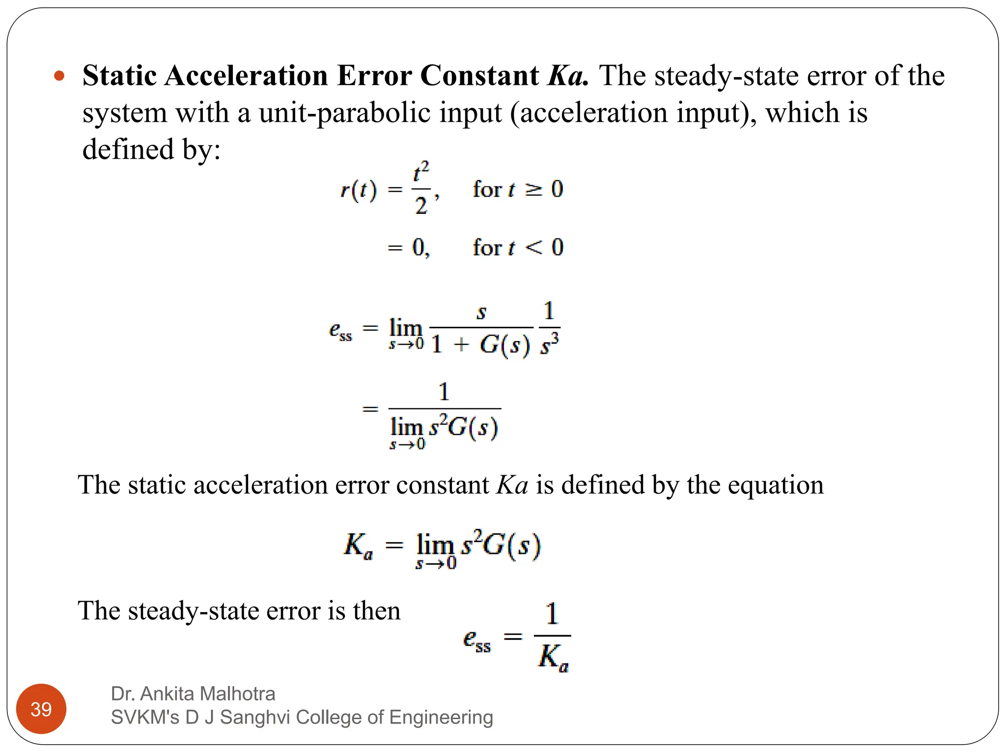 Dr. Ankita Malhotra
SVKM's D J Sanghvi College of Engineering
39
 Static Acceleration Error Constant Ka. The steady-state error of the
system with a unit-parabolic input (acceleration input), which is
defined by:
The static acceleration error constant Ka is defined by the equation
The steady-state error is then
 