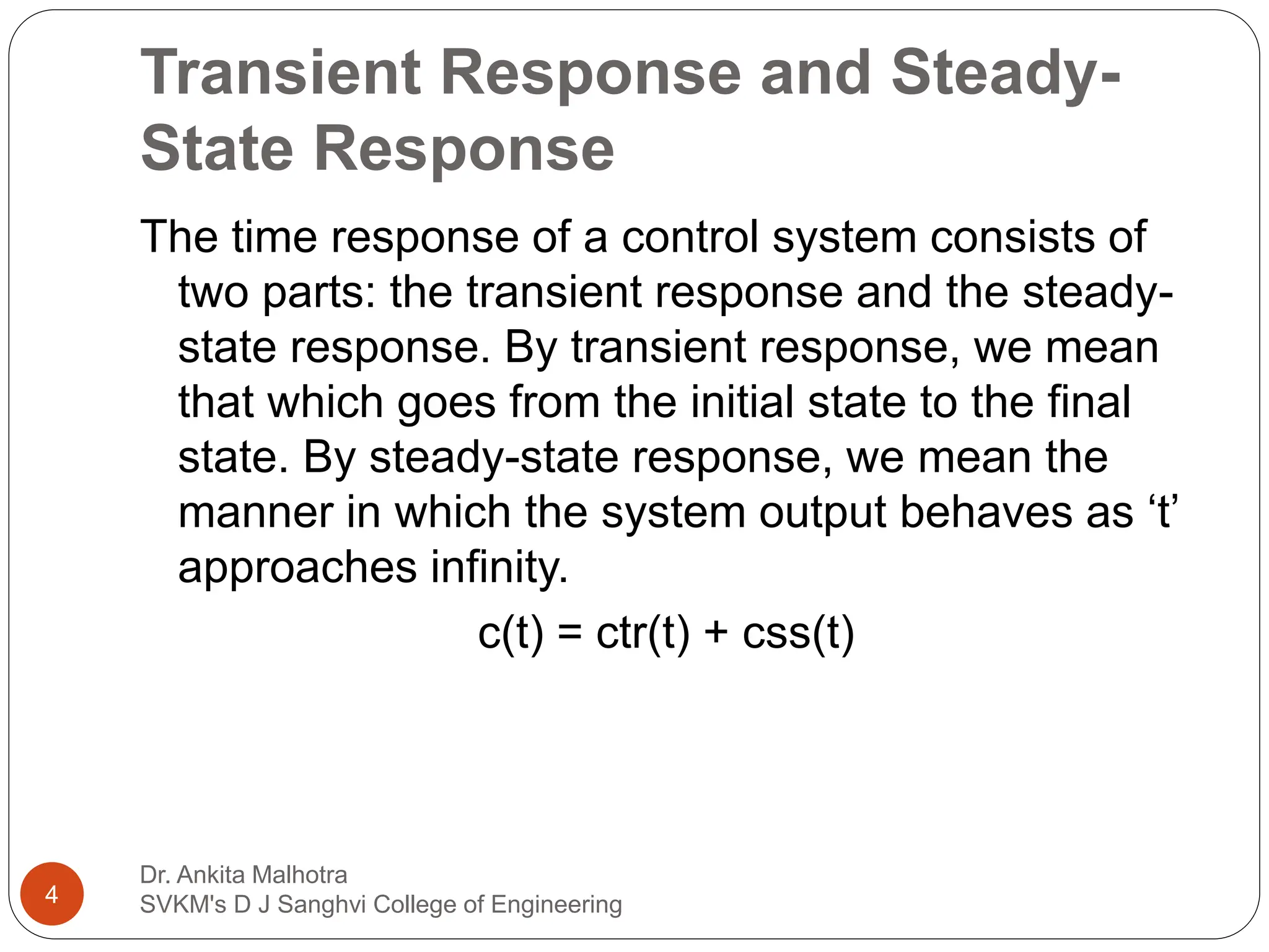 Transient Response and Steady-
State Response
The time response of a control system consists of
two parts: the transient response and the steady-
state response. By transient response, we mean
that which goes from the initial state to the final
state. By steady-state response, we mean the
manner in which the system output behaves as ‘t’
approaches infinity.
c(t) = ctr(t) + css(t)
4
Dr. Ankita Malhotra
SVKM's D J Sanghvi College of Engineering
 
