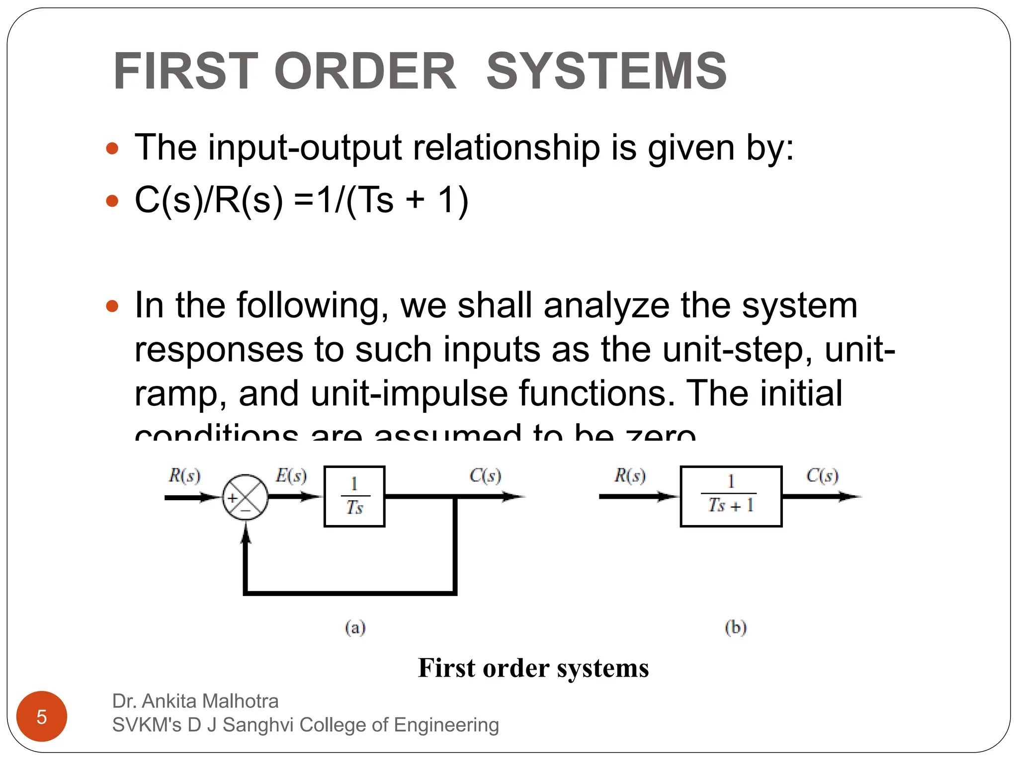 FIRST ORDER SYSTEMS
 The input-output relationship is given by:
 C(s)/R(s) =1/(Ts + 1)
 In the following, we shall analyze the system
responses to such inputs as the unit-step, unit-
ramp, and unit-impulse functions. The initial
conditions are assumed to be zero.
First order systems
5
Dr. Ankita Malhotra
SVKM's D J Sanghvi College of Engineering
 