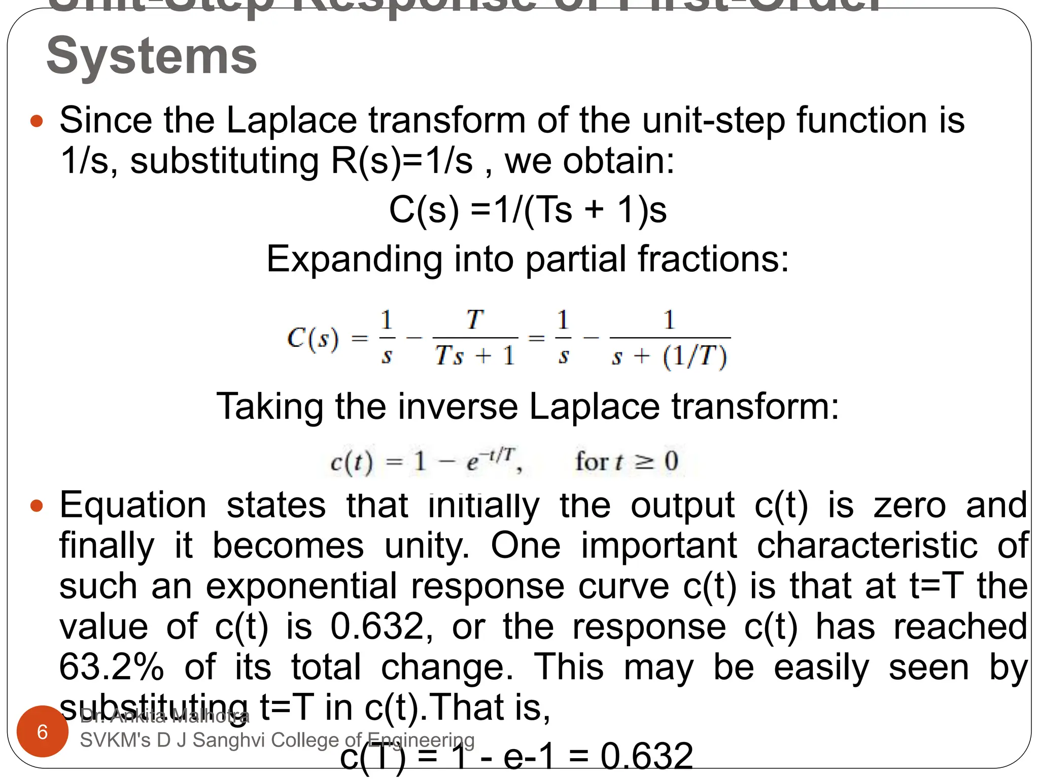 Unit-Step Response of First-Order
Systems
 Since the Laplace transform of the unit-step function is
1/s, substituting R(s)=1/s , we obtain:
C(s) =1/(Ts + 1)s
Expanding into partial fractions:
Taking the inverse Laplace transform:
 Equation states that initially the output c(t) is zero and
finally it becomes unity. One important characteristic of
such an exponential response curve c(t) is that at t=T the
value of c(t) is 0.632, or the response c(t) has reached
63.2% of its total change. This may be easily seen by
substituting t=T in c(t).That is,
c(T) = 1 - e-1 = 0.632
6
Dr. Ankita Malhotra
SVKM's D J Sanghvi College of Engineering
 