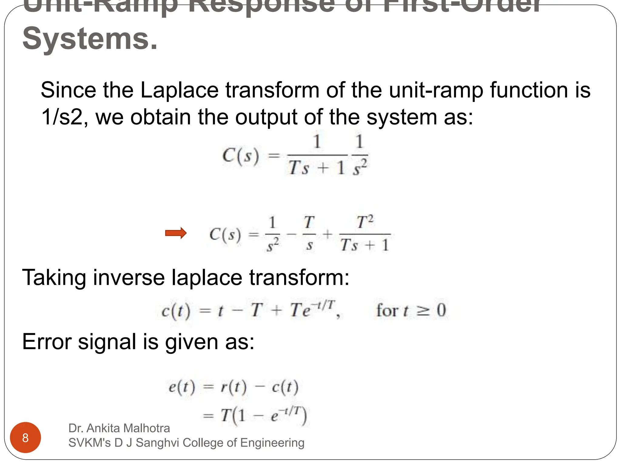 Unit-Ramp Response of First-Order
Systems.
Since the Laplace transform of the unit-ramp function is
1/s2, we obtain the output of the system as:
Taking inverse laplace transform:
Error signal is given as:
8
Dr. Ankita Malhotra
SVKM's D J Sanghvi College of Engineering
 