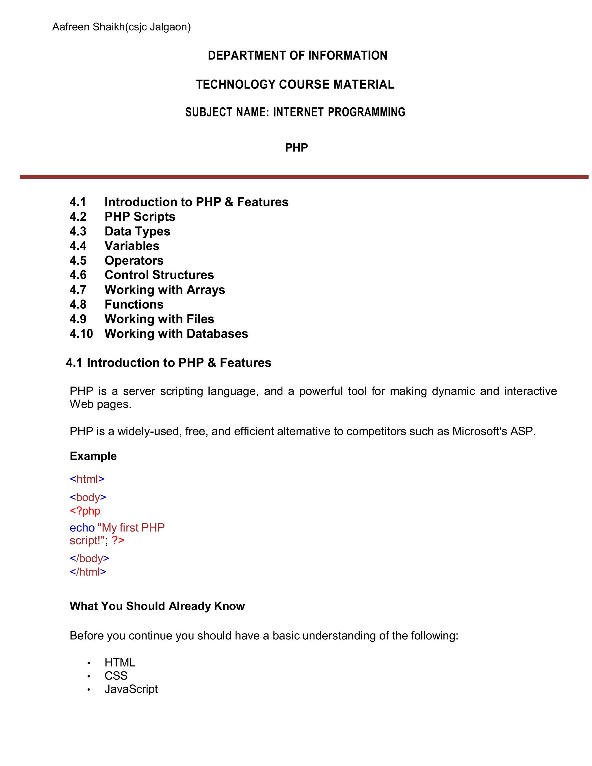 Aafreen Shaikh(csjc Jalgaon)
DEPARTMENT OF INFORMATION
TECHNOLOGY COURSE MATERIAL
SUBJECT NAME: INTERNET PROGRAMMING
PHP
4.1 Introduction to PHP & Features
4.2 PHP Scripts
4.3 Data Types
4.4 Variables
4.5 Operators
4.6 Control Structures
4.7 Working with Arrays
4.8 Functions
4.9 Working with Files
4.10 Working with Databases
4.1 Introduction to PHP & Features
PHP is a server scripting language, and a powerful tool for making dynamic and interactive
Web pages.
PHP is a widely-used, free, and efficient alternative to competitors such as Microsoft's ASP.
Example
<html>
<body>
<?php
echo "My first PHP
script!"; ?>
</body>
</html>
What You Should Already Know
Before you continue you should have a basic understanding of the following:
• HTML
• CSS
• JavaScript
 