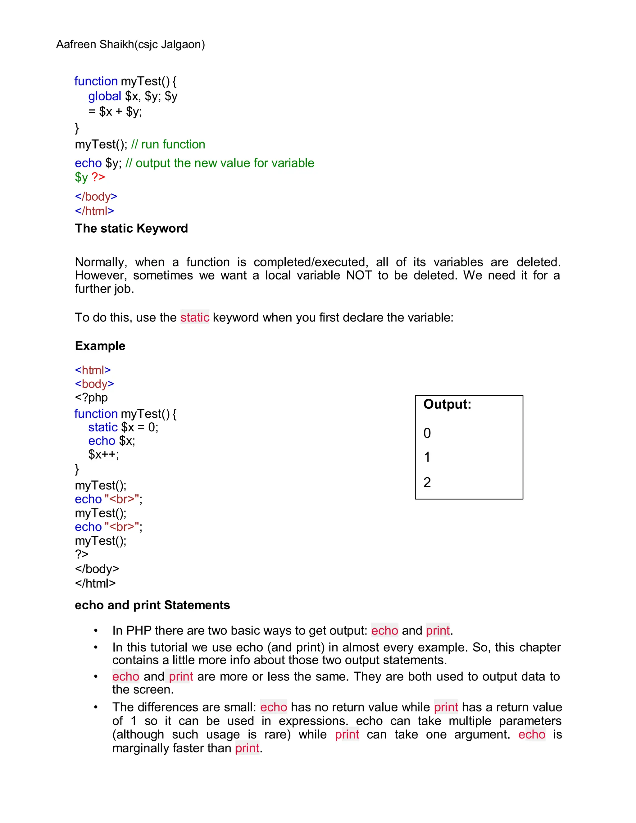 Aafreen Shaikh(csjc Jalgaon)
function myTest() {
global $x, $y; $y
= $x + $y;
}
myTest(); // run function
echo $y; // output the new value for variable
$y ?>
</body>
</html>
The static Keyword
Normally, when a function is completed/executed, all of its variables are deleted.
However, sometimes we want a local variable NOT to be deleted. We need it for a
further job.
To do this, use the static keyword when you first declare the variable:
Example
<html>
<body>
<?php
function myTest() {
static $x = 0;
echo $x;
$x++;
}
myTest();
echo "<br>";
myTest();
echo "<br>";
myTest();
?>
</body>
</html>
echo and print Statements
• In PHP there are two basic ways to get output: echo and print.
• In this tutorial we use echo (and print) in almost every example. So, this chapter
contains a little more info about those two output statements.
• echo and print are more or less the same. They are both used to output data to
the screen.
• The differences are small: echo has no return value while print has a return value
of 1 so it can be used in expressions. echo can take multiple parameters
(although such usage is rare) while print can take one argument. echo is
marginally faster than print.
Output:
0
1
2
 