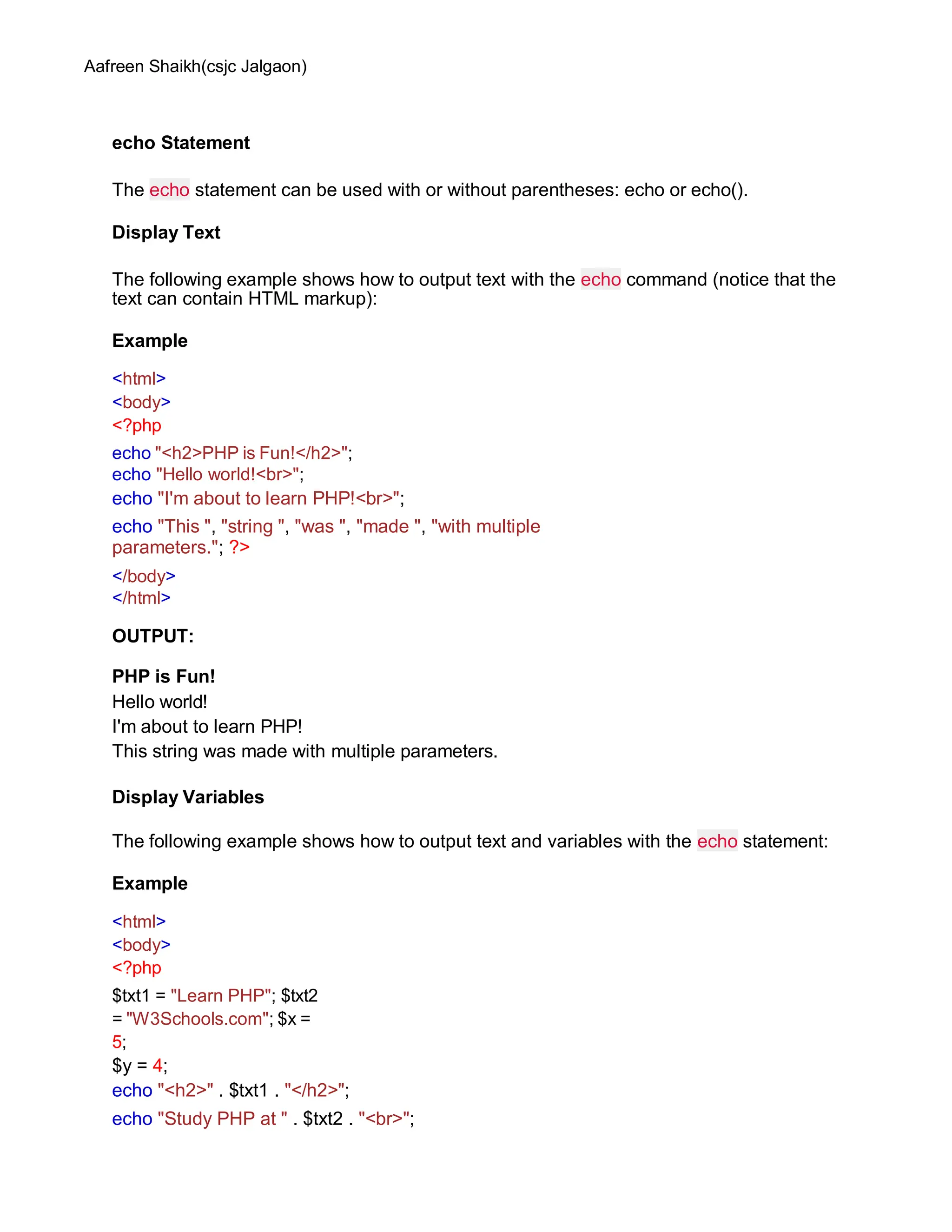 Aafreen Shaikh(csjc Jalgaon)
echo Statement
The echo statement can be used with or without parentheses: echo or echo().
Display Text
The following example shows how to output text with the echo command (notice that the
text can contain HTML markup):
Example
<html>
<body>
<?php
echo "<h2>PHP is Fun!</h2>";
echo "Hello world!<br>";
echo "I'm about to learn PHP!<br>";
echo "This ", "string ", "was ", "made ", "with multiple
parameters."; ?>
</body>
</html>
OUTPUT:
PHP is Fun!
Hello world!
I'm about to learn PHP!
This string was made with multiple parameters.
Display Variables
The following example shows how to output text and variables with the echo statement:
Example
<html>
<body>
<?php
$txt1 = "Learn PHP"; $txt2
= "W3Schools.com"; $x =
5;
$y = 4;
echo "<h2>" . $txt1 . "</h2>";
echo "Study PHP at " . $txt2 . "<br>";
 