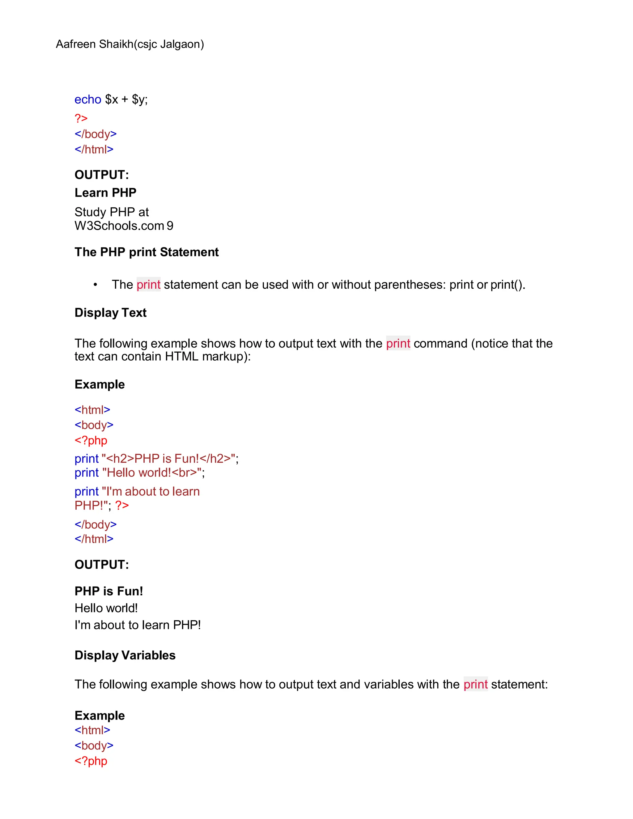 Aafreen Shaikh(csjc Jalgaon)
echo $x + $y;
?>
</body>
</html>
OUTPUT:
Learn PHP
Study PHP at
W3Schools.com 9
The PHP print Statement
• The print statement can be used with or without parentheses: print or print().
Display Text
The following example shows how to output text with the print command (notice that the
text can contain HTML markup):
Example
<html>
<body>
<?php
print "<h2>PHP is Fun!</h2>";
print "Hello world!<br>";
print "I'm about to learn
PHP!"; ?>
</body>
</html>
OUTPUT:
PHP is Fun!
Hello world!
I'm about to learn PHP!
Display Variables
The following example shows how to output text and variables with the print statement:
Example
<html>
<body>
<?php
 