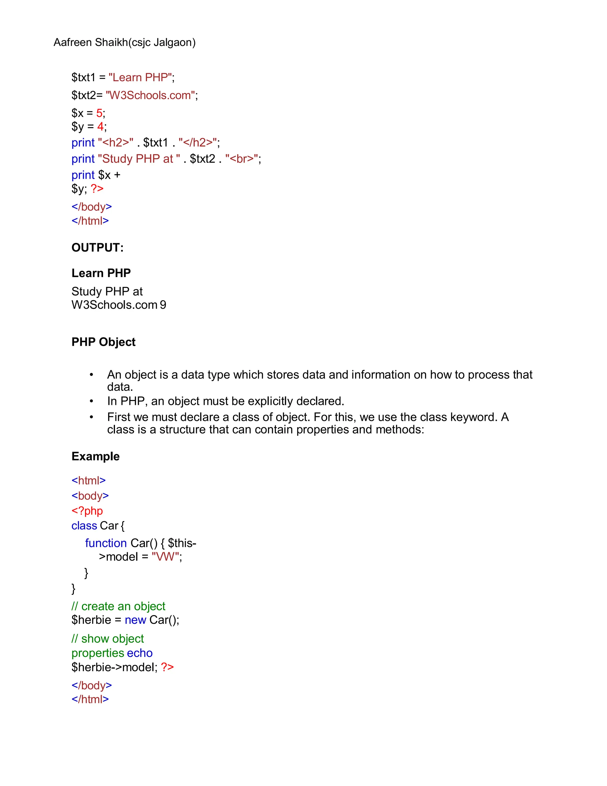 Aafreen Shaikh(csjc Jalgaon)
$txt1 = "Learn PHP";
$txt2= "W3Schools.com";
$x = 5;
$y = 4;
print "<h2>" . $txt1 . "</h2>";
print "Study PHP at " . $txt2 . "<br>";
print $x +
$y; ?>
</body>
</html>
OUTPUT:
Learn PHP
Study PHP at
W3Schools.com 9
PHP Object
• An object is a data type which stores data and information on how to process that
data.
• In PHP, an object must be explicitly declared.
• First we must declare a class of object. For this, we use the class keyword. A
class is a structure that can contain properties and methods:
Example
<html>
<body>
<?php
class Car {
function Car() { $this-
>model = "VW";
}
}
// create an object
$herbie = new Car();
// show object
properties echo
$herbie->model; ?>
</body>
</html>
 