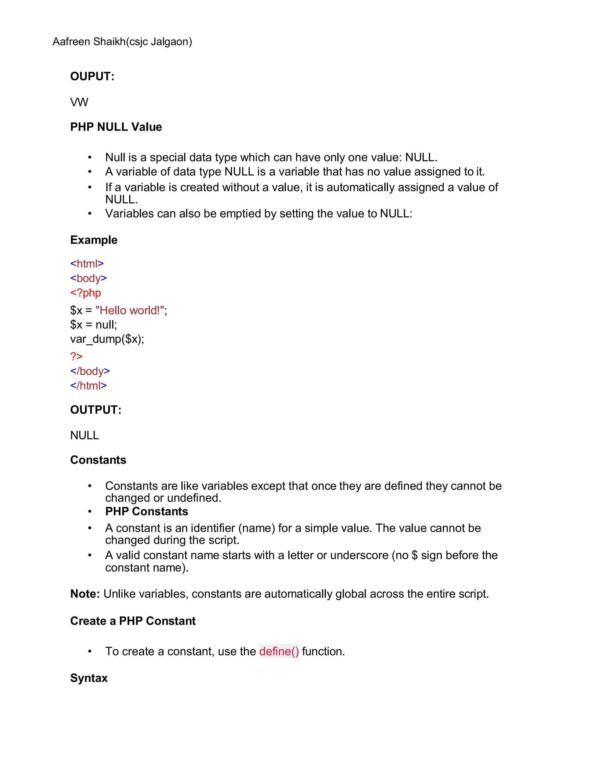 Aafreen Shaikh(csjc Jalgaon)
OUPUT:
VW
PHP NULL Value
• Null is a special data type which can have only one value: NULL.
• A variable of data type NULL is a variable that has no value assigned to it.
• If a variable is created without a value, it is automatically assigned a value of
NULL.
• Variables can also be emptied by setting the value to NULL:
Example
<html>
<body>
<?php
$x = "Hello world!";
$x = null;
var_dump($x);
?>
</body>
</html>
OUTPUT:
NULL
Constants
• Constants are like variables except that once they are defined they cannot be
changed or undefined.
• PHP Constants
• A constant is an identifier (name) for a simple value. The value cannot be
changed during the script.
• A valid constant name starts with a letter or underscore (no $ sign before the
constant name).
Note: Unlike variables, constants are automatically global across the entire script.
Create a PHP Constant
• To create a constant, use the define() function.
Syntax
 