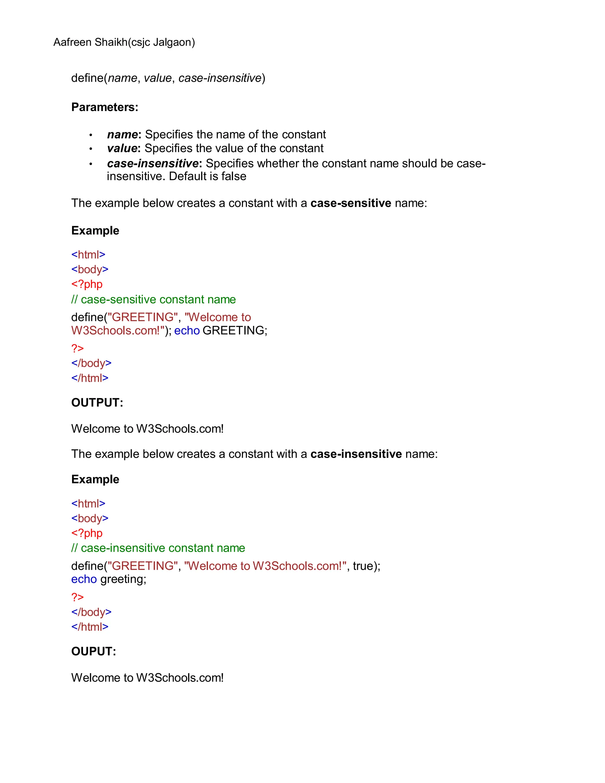 Aafreen Shaikh(csjc Jalgaon)
define(name, value, case-insensitive)
Parameters:
• name: Specifies the name of the constant
• value: Specifies the value of the constant
• case-insensitive: Specifies whether the constant name should be case-
insensitive. Default is false
The example below creates a constant with a case-sensitive name:
Example
<html>
<body>
<?php
// case-sensitive constant name
define("GREETING", "Welcome to
W3Schools.com!"); echo GREETING;
?>
</body>
</html>
OUTPUT:
Welcome to W3Schools.com!
The example below creates a constant with a case-insensitive name:
Example
<html>
<body>
<?php
// case-insensitive constant name
define("GREETING", "Welcome to W3Schools.com!", true);
echo greeting;
?>
</body>
</html>
OUPUT:
Welcome to W3Schools.com!
 