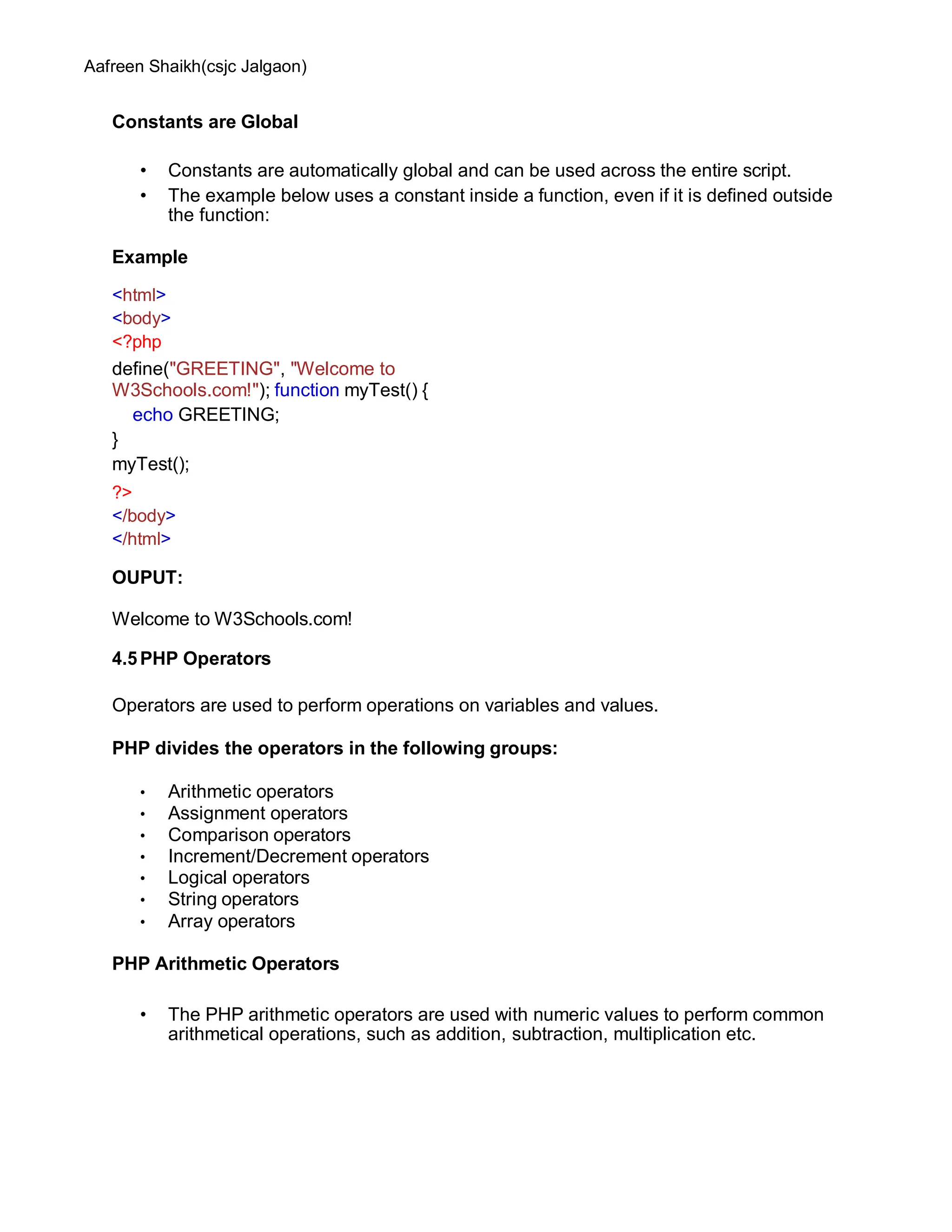 Aafreen Shaikh(csjc Jalgaon)
Constants are Global
• Constants are automatically global and can be used across the entire script.
• The example below uses a constant inside a function, even if it is defined outside
the function:
Example
<html>
<body>
<?php
define("GREETING", "Welcome to
W3Schools.com!"); function myTest() {
echo GREETING;
}
myTest();
?>
</body>
</html>
OUPUT:
Welcome to W3Schools.com!
4.5PHP Operators
Operators are used to perform operations on variables and values.
PHP divides the operators in the following groups:
• Arithmetic operators
• Assignment operators
• Comparison operators
• Increment/Decrement operators
• Logical operators
• String operators
• Array operators
PHP Arithmetic Operators
• The PHP arithmetic operators are used with numeric values to perform common
arithmetical operations, such as addition, subtraction, multiplication etc.
 