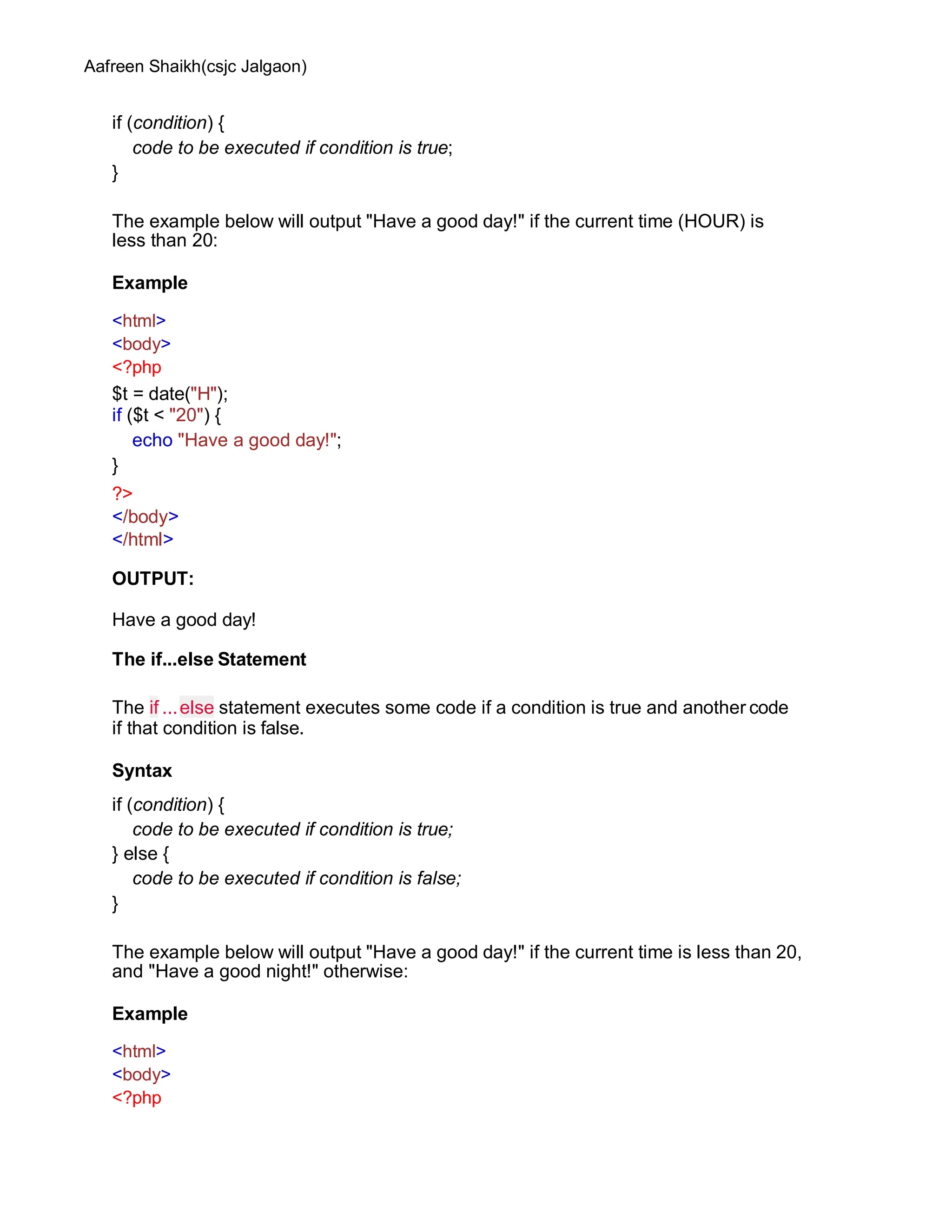 Aafreen Shaikh(csjc Jalgaon)
if (condition) {
code to be executed if condition is true;
}
The example below will output "Have a good day!" if the current time (HOUR) is
less than 20:
Example
<html>
<body>
<?php
$t = date("H");
if ($t < "20") {
echo "Have a good day!";
}
?>
</body>
</html>
OUTPUT:
Have a good day!
The if...else Statement
The if ...else statement executes some code if a condition is true and another code
if that condition is false.
Syntax
if (condition) {
code to be executed if condition is true;
} else {
code to be executed if condition is false;
}
The example below will output "Have a good day!" if the current time is less than 20,
and "Have a good night!" otherwise:
Example
<html>
<body>
<?php
 
