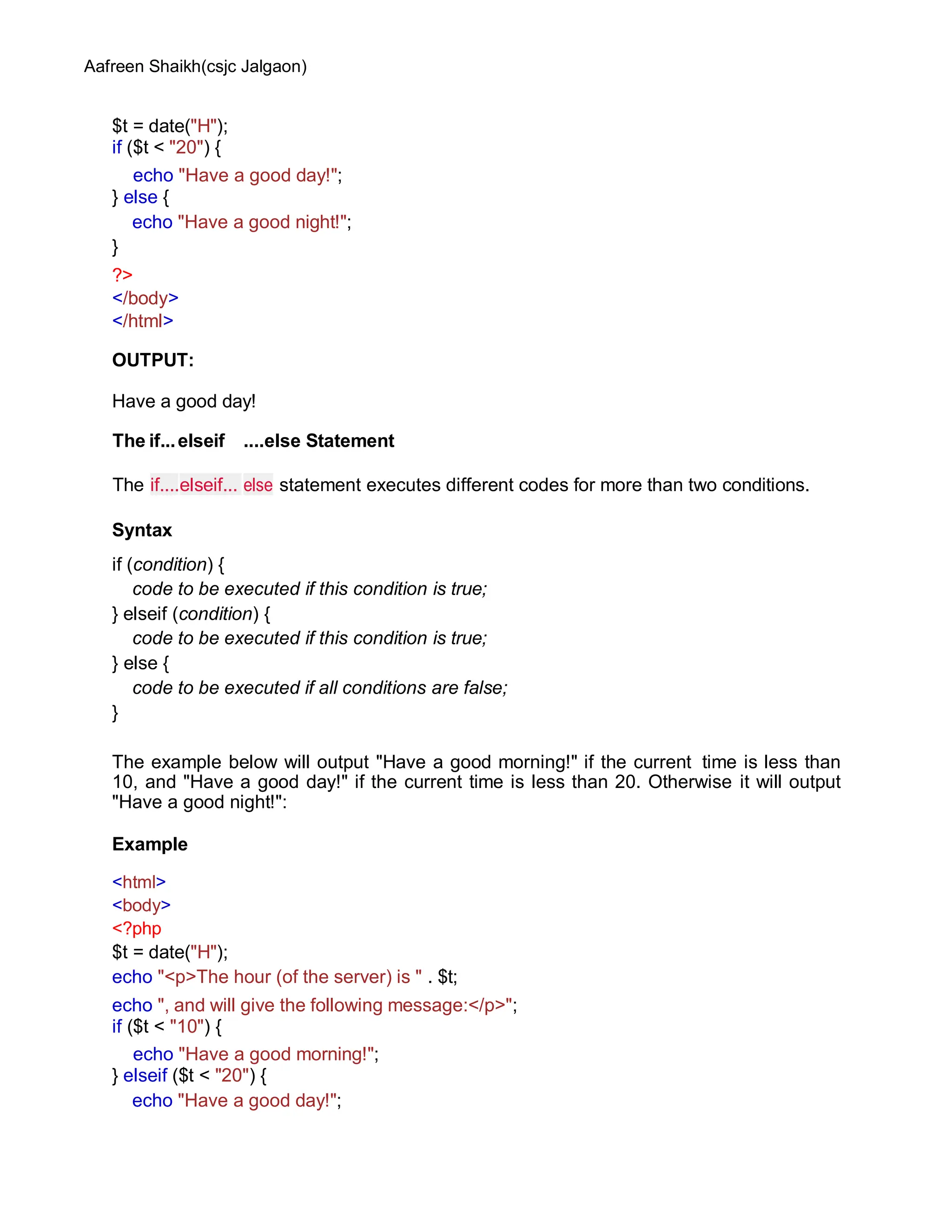 Aafreen Shaikh(csjc Jalgaon)
$t = date("H");
if ($t < "20") {
echo "Have a good day!";
} else {
echo "Have a good night!";
}
?>
</body>
</html>
OUTPUT:
Have a good day!
The if...elseif ....else Statement
The if....elseif... else statement executes different codes for more than two conditions.
Syntax
if (condition) {
code to be executed if this condition is true;
} elseif (condition) {
code to be executed if this condition is true;
} else {
code to be executed if all conditions are false;
}
The example below will output "Have a good morning!" if the current time is less than
10, and "Have a good day!" if the current time is less than 20. Otherwise it will output
"Have a good night!":
Example
<html>
<body>
<?php
$t = date("H");
echo "<p>The hour (of the server) is " . $t;
echo ", and will give the following message:</p>";
if ($t < "10") {
echo "Have a good morning!";
} elseif ($t < "20") {
echo "Have a good day!";
 