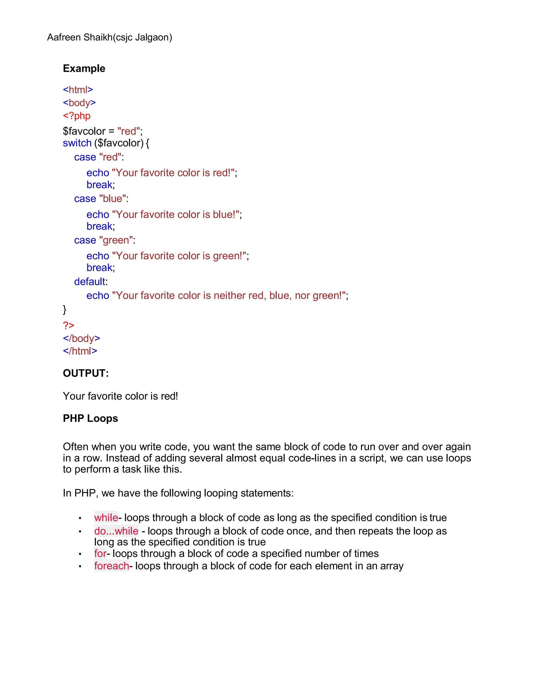 Aafreen Shaikh(csjc Jalgaon)
Example
<html>
<body>
<?php
$favcolor = "red";
switch ($favcolor) {
case "red":
echo "Your favorite color is red!";
break;
case "blue":
echo "Your favorite color is blue!";
break;
case "green":
echo "Your favorite color is green!";
break;
default:
echo "Your favorite color is neither red, blue, nor green!";
}
?>
</body>
</html>
OUTPUT:
Your favorite color is red!
PHP Loops
Often when you write code, you want the same block of code to run over and over again
in a row. Instead of adding several almost equal code-lines in a script, we can use loops
to perform a task like this.
In PHP, we have the following looping statements:
• while- loops through a block of code as long as the specified condition is true
• do...while - loops through a block of code once, and then repeats the loop as
long as the specified condition is true
• for- loops through a block of code a specified number of times
• foreach- loops through a block of code for each element in an array
 