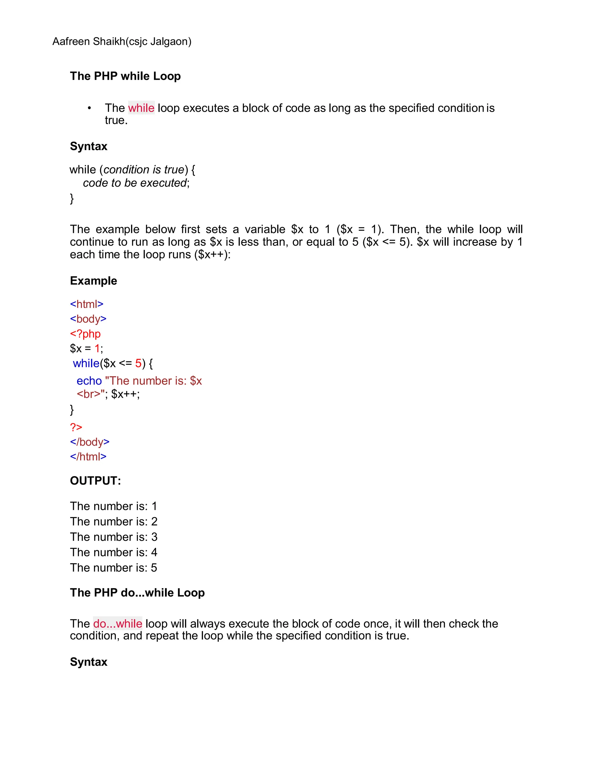 Aafreen Shaikh(csjc Jalgaon)
The PHP while Loop
• The while loop executes a block of code as long as the specified condition is
true.
Syntax
while (condition is true) {
code to be executed;
}
The example below first sets a variable $x to 1 ($x = 1). Then, the while loop will
continue to run as long as $x is less than, or equal to 5 ($x <= 5). $x will increase by 1
each time the loop runs ($x++):
Example
<html>
<body>
<?php
$x = 1;
while($x <= 5) {
echo "The number is: $x
<br>"; $x++;
}
?>
</body>
</html>
OUTPUT:
The number is: 1
The number is: 2
The number is: 3
The number is: 4
The number is: 5
The PHP do...while Loop
The do...while loop will always execute the block of code once, it will then check the
condition, and repeat the loop while the specified condition is true.
Syntax
 