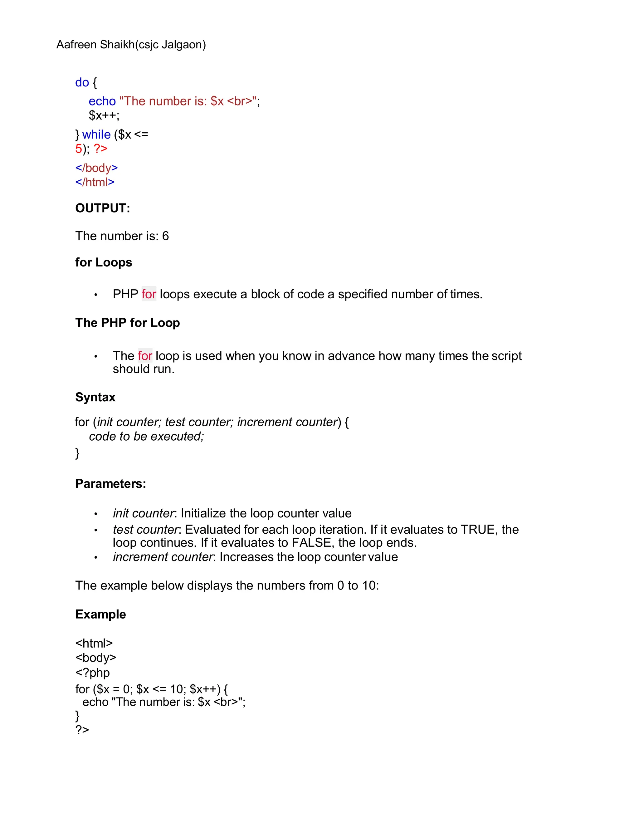 Aafreen Shaikh(csjc Jalgaon)
do {
echo "The number is: $x <br>";
$x++;
} while ($x <=
5); ?>
</body>
</html>
OUTPUT:
The number is: 6
for Loops
• PHP for loops execute a block of code a specified number of times.
The PHP for Loop
• The for loop is used when you know in advance how many times the script
should run.
Syntax
for (init counter; test counter; increment counter) {
code to be executed;
}
Parameters:
• init counter: Initialize the loop counter value
• test counter: Evaluated for each loop iteration. If it evaluates to TRUE, the
loop continues. If it evaluates to FALSE, the loop ends.
• increment counter: Increases the loop counter value
The example below displays the numbers from 0 to 10:
Example
<html>
<body>
<?php
for ($x = 0; $x <= 10; $x++) {
echo "The number is: $x <br>";
}
?>
 