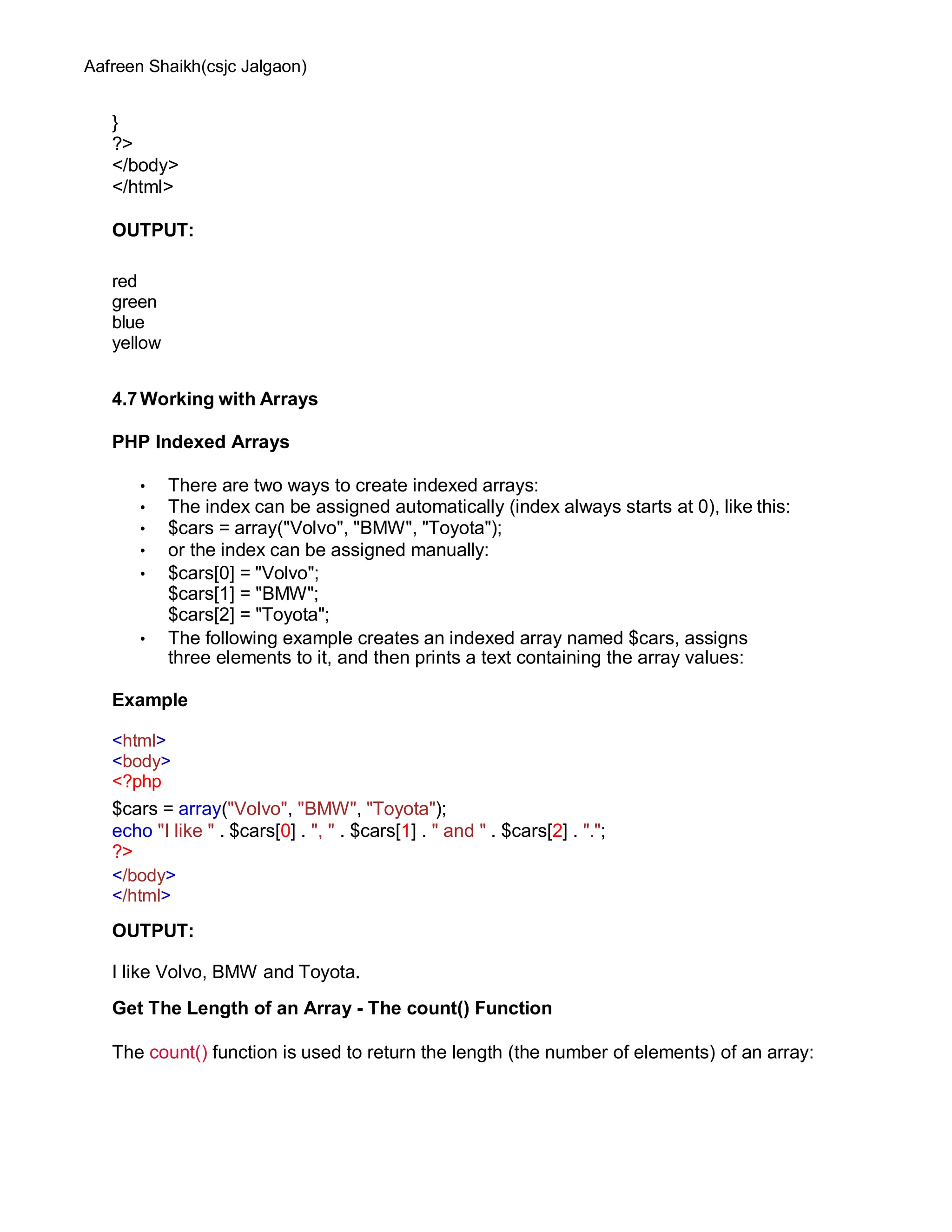 Aafreen Shaikh(csjc Jalgaon)
}
?>
</body>
</html>
OUTPUT:
red
green
blue
yellow
4.7Working with Arrays
PHP Indexed Arrays
• There are two ways to create indexed arrays:
• The index can be assigned automatically (index always starts at 0), like this:
• $cars = array("Volvo", "BMW", "Toyota");
• or the index can be assigned manually:
• $cars[0] = "Volvo";
$cars[1] = "BMW";
$cars[2] = "Toyota";
• The following example creates an indexed array named $cars, assigns
three elements to it, and then prints a text containing the array values:
Example
<html>
<body>
<?php
$cars = array("Volvo", "BMW", "Toyota");
echo "I like " . $cars[0] . ", " . $cars[1] . " and " . $cars[2] . ".";
?>
</body>
</html>
OUTPUT:
I like Volvo, BMW and Toyota.
Get The Length of an Array - The count() Function
The count() function is used to return the length (the number of elements) of an array:
 