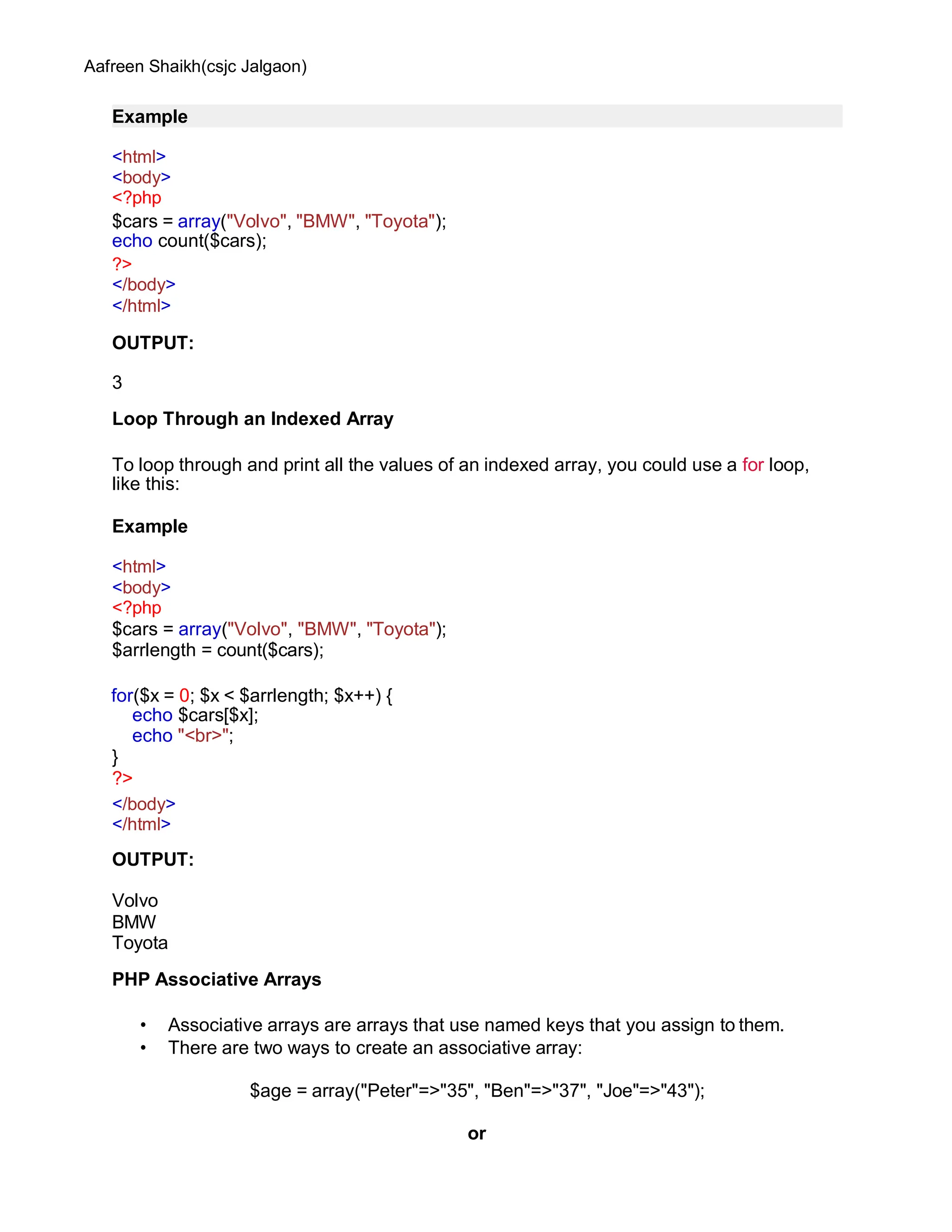 Aafreen Shaikh(csjc Jalgaon)
Example
<html>
<body>
<?php
$cars = array("Volvo", "BMW", "Toyota");
echo count($cars);
?>
</body>
</html>
OUTPUT:
3
Loop Through an Indexed Array
To loop through and print all the values of an indexed array, you could use a for loop,
like this:
Example
<html>
<body>
<?php
$cars = array("Volvo", "BMW", "Toyota");
$arrlength = count($cars);
for($x = 0; $x < $arrlength; $x++) {
echo $cars[$x];
echo "<br>";
}
?>
</body>
</html>
OUTPUT:
Volvo
BMW
Toyota
PHP Associative Arrays
• Associative arrays are arrays that use named keys that you assign to them.
• There are two ways to create an associative array:
$age = array("Peter"=>"35", "Ben"=>"37", "Joe"=>"43");
or
 