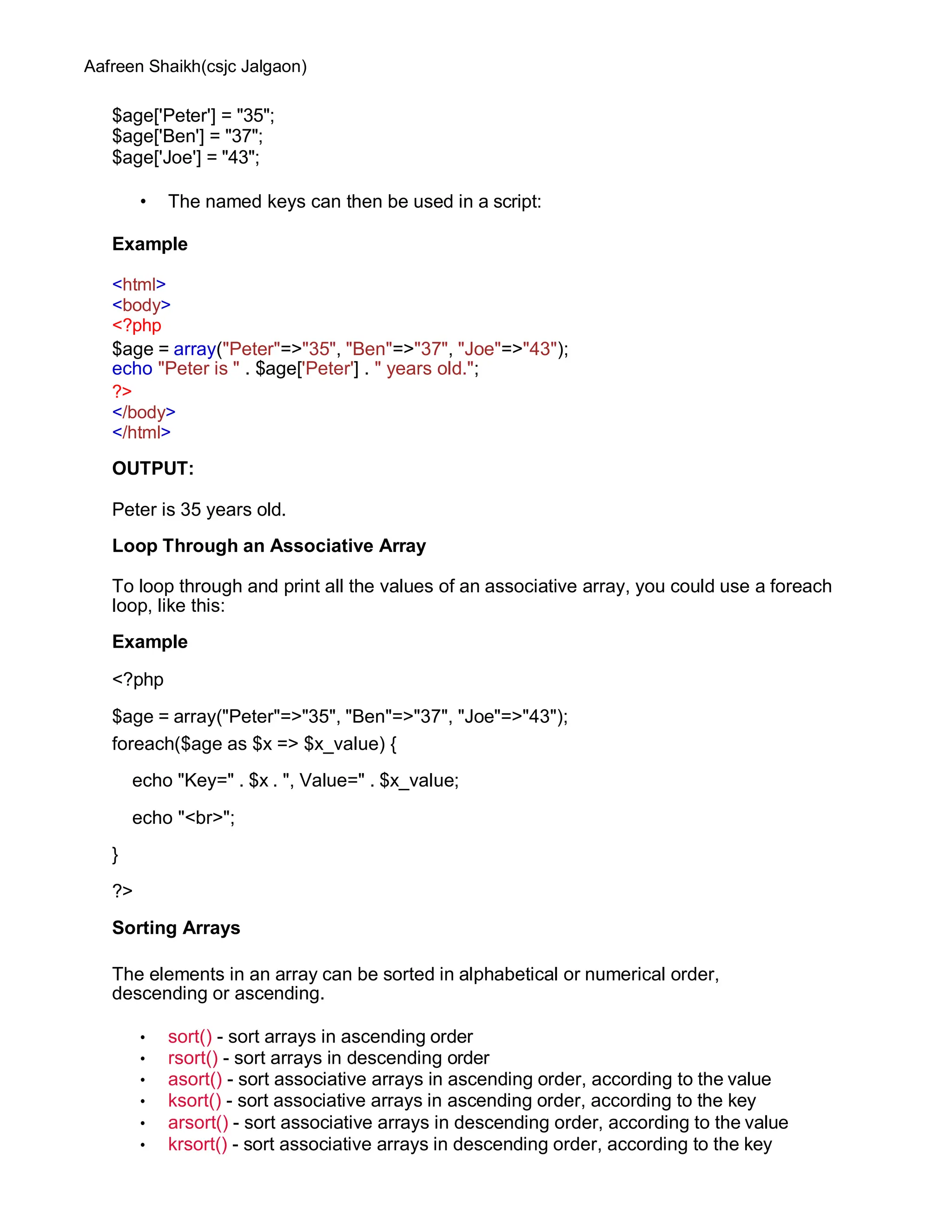 Aafreen Shaikh(csjc Jalgaon)
$age['Peter'] = "35";
$age['Ben'] = "37";
$age['Joe'] = "43";
• The named keys can then be used in a script:
Example
<html>
<body>
<?php
$age = array("Peter"=>"35", "Ben"=>"37", "Joe"=>"43");
echo "Peter is " . $age['Peter'] . " years old.";
?>
</body>
</html>
OUTPUT:
Peter is 35 years old.
Loop Through an Associative Array
To loop through and print all the values of an associative array, you could use a foreach
loop, like this:
Example
<?php
$age = array("Peter"=>"35", "Ben"=>"37", "Joe"=>"43");
foreach($age as $x => $x_value) {
echo "Key=" . $x . ", Value=" . $x_value;
echo "<br>";
}
?>
Sorting Arrays
The elements in an array can be sorted in alphabetical or numerical order,
descending or ascending.
• sort() - sort arrays in ascending order
• rsort() - sort arrays in descending order
• asort() - sort associative arrays in ascending order, according to the value
• ksort() - sort associative arrays in ascending order, according to the key
• arsort() - sort associative arrays in descending order, according to the value
• krsort() - sort associative arrays in descending order, according to the key
 