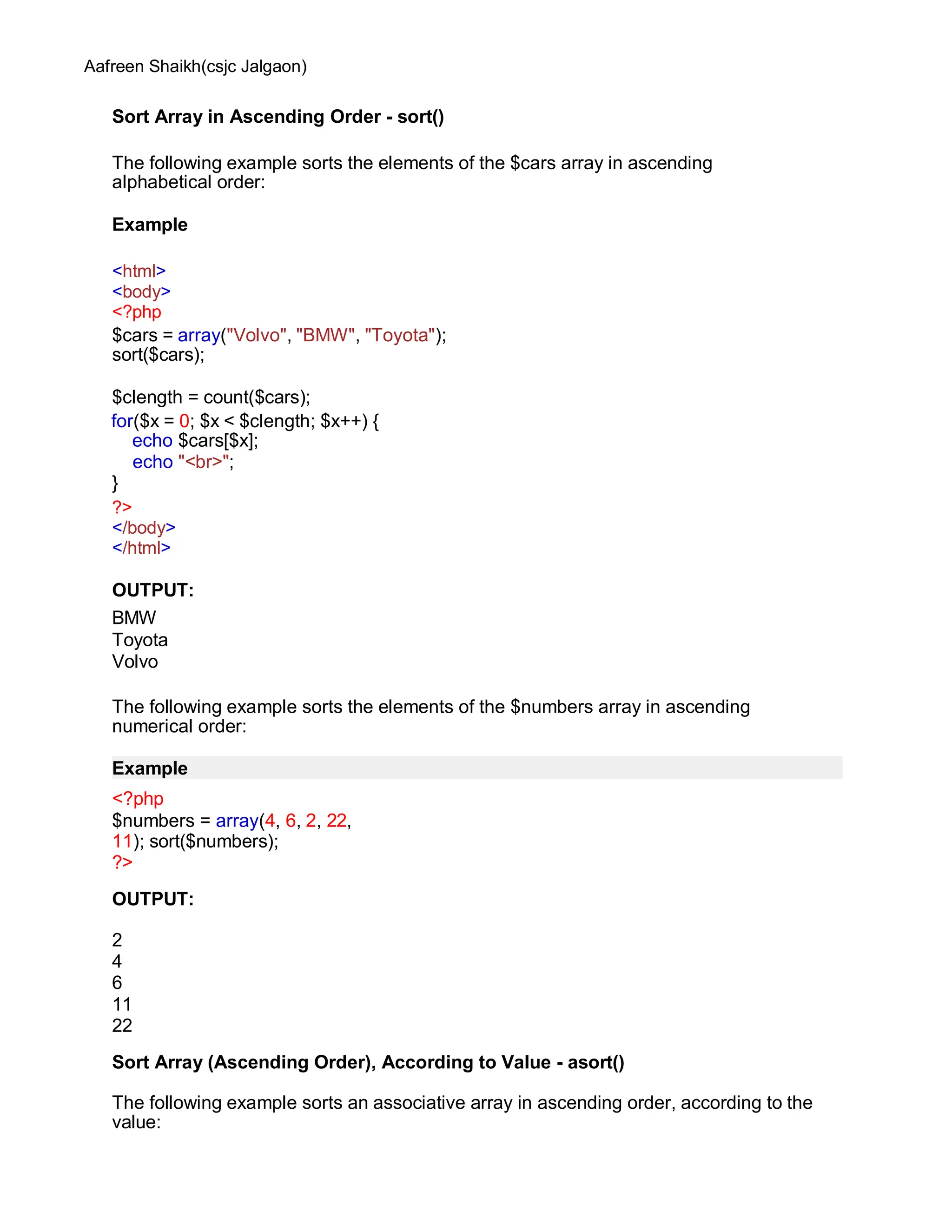 Aafreen Shaikh(csjc Jalgaon)
Sort Array in Ascending Order - sort()
The following example sorts the elements of the $cars array in ascending
alphabetical order:
Example
<html>
<body>
<?php
$cars = array("Volvo", "BMW", "Toyota");
sort($cars);
$clength = count($cars);
for($x = 0; $x < $clength; $x++) {
echo $cars[$x];
echo "<br>";
}
?>
</body>
</html>
OUTPUT:
BMW
Toyota
Volvo
The following example sorts the elements of the $numbers array in ascending
numerical order:
Example
<?php
$numbers = array(4, 6, 2, 22,
11); sort($numbers);
?>
OUTPUT:
2
4
6
11
22
Sort Array (Ascending Order), According to Value - asort()
The following example sorts an associative array in ascending order, according to the
value:
 