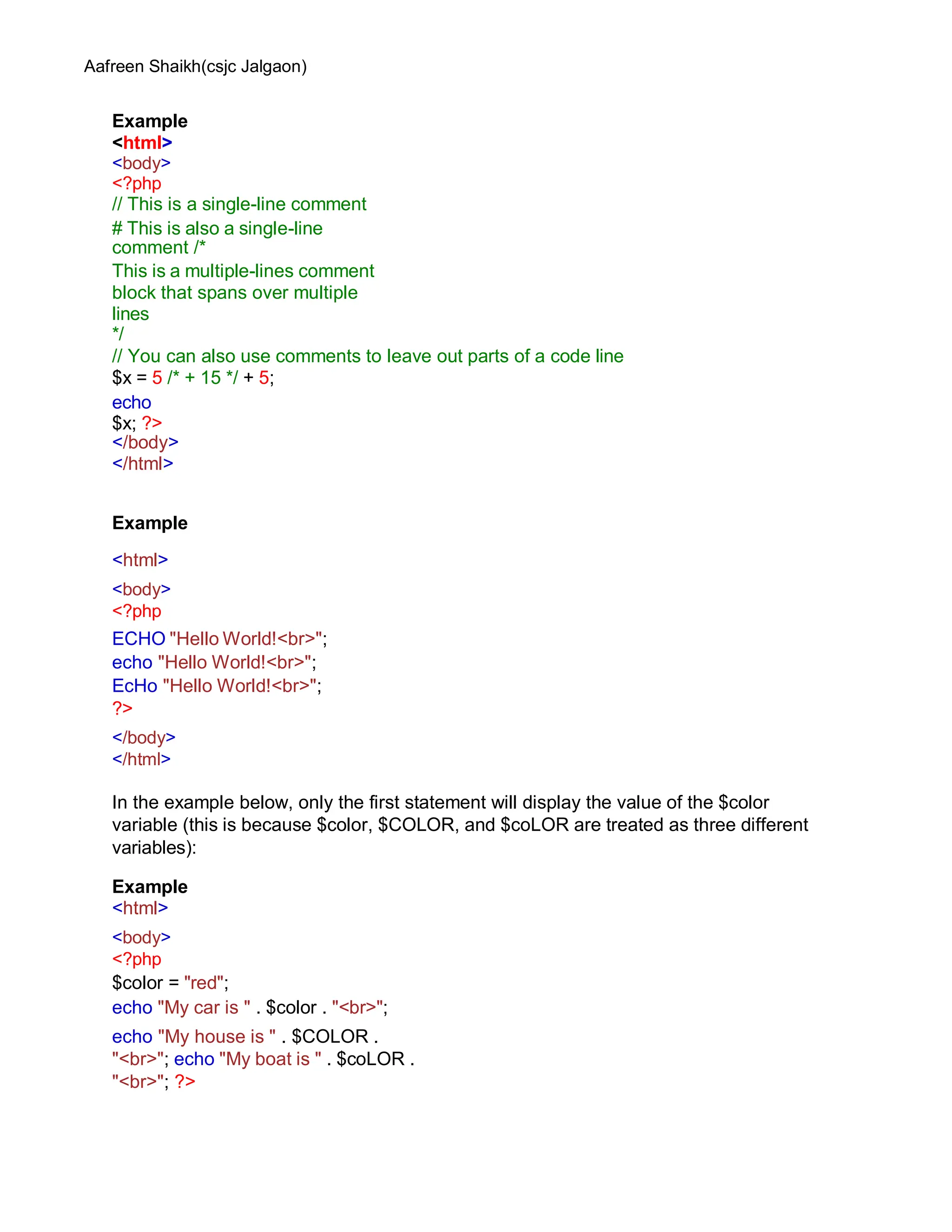 Aafreen Shaikh(csjc Jalgaon)
Example
<html>
<body>
<?php
// This is a single-line comment
# This is also a single-line
comment /*
This is a multiple-lines comment
block that spans over multiple
lines
*/
// You can also use comments to leave out parts of a code line
$x = 5 /* + 15 */ + 5;
echo
$x; ?>
</body>
</html>
Example
<html>
<body>
<?php
ECHO "Hello World!<br>";
echo "Hello World!<br>";
EcHo "Hello World!<br>";
?>
</body>
</html>
In the example below, only the first statement will display the value of the $color
variable (this is because $color, $COLOR, and $coLOR are treated as three different
variables):
Example
<html>
<body>
<?php
$color = "red";
echo "My car is " . $color . "<br>";
echo "My house is " . $COLOR .
"<br>"; echo "My boat is " . $coLOR .
"<br>"; ?>
 