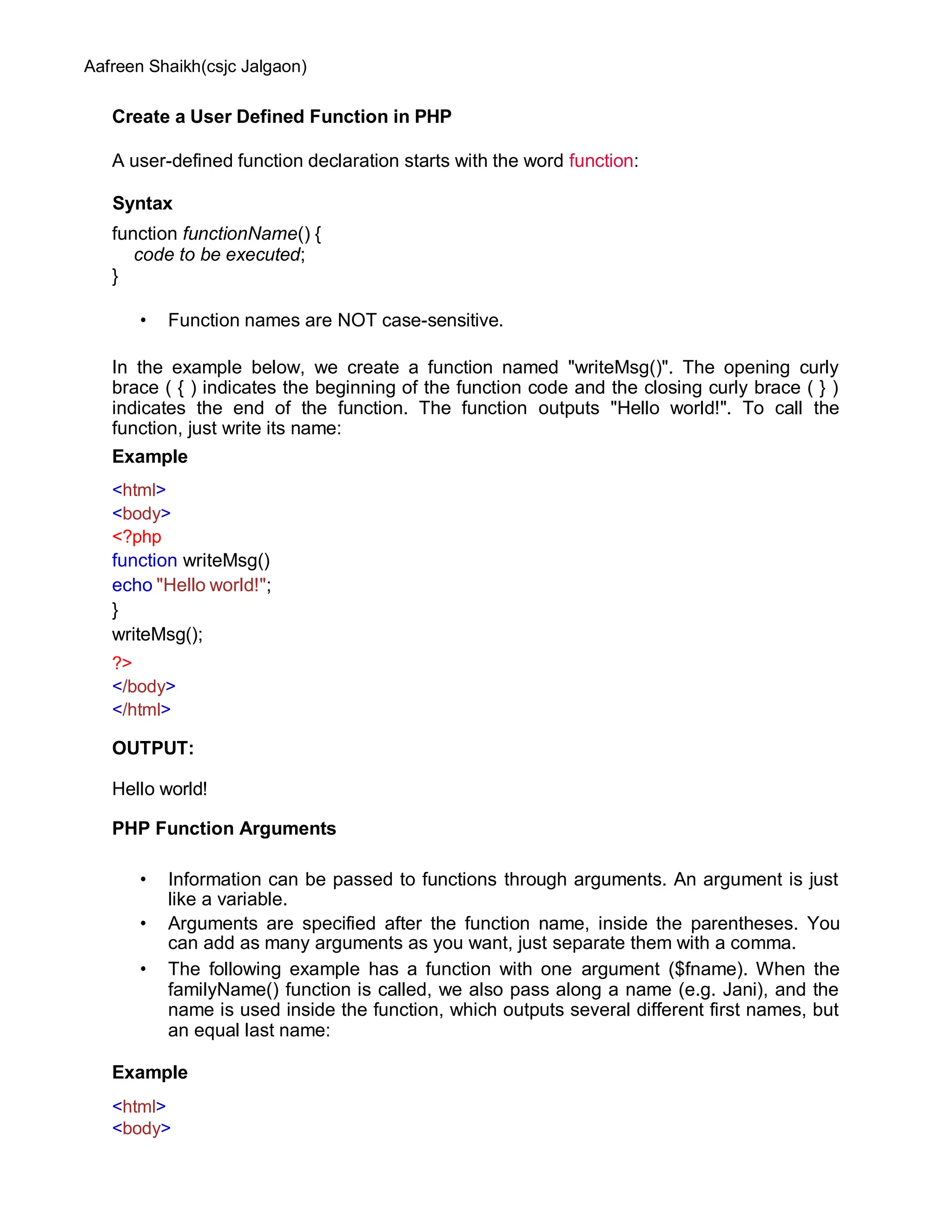 Aafreen Shaikh(csjc Jalgaon)
Create a User Defined Function in PHP
A user-defined function declaration starts with the word function:
Syntax
function functionName() {
code to be executed;
}
• Function names are NOT case-sensitive.
In the example below, we create a function named "writeMsg()". The opening curly
brace ( { ) indicates the beginning of the function code and the closing curly brace ( } )
indicates the end of the function. The function outputs "Hello world!". To call the
function, just write its name:
Example
<html>
<body>
<?php
function writeMsg()
echo "Hello world!";
}
writeMsg();
?>
</body>
</html>
OUTPUT:
Hello world!
PHP Function Arguments
• Information can be passed to functions through arguments. An argument is just
like a variable.
• Arguments are specified after the function name, inside the parentheses. You
can add as many arguments as you want, just separate them with a comma.
• The following example has a function with one argument ($fname). When the
familyName() function is called, we also pass along a name (e.g. Jani), and the
name is used inside the function, which outputs several different first names, but
an equal last name:
Example
<html>
<body>
 