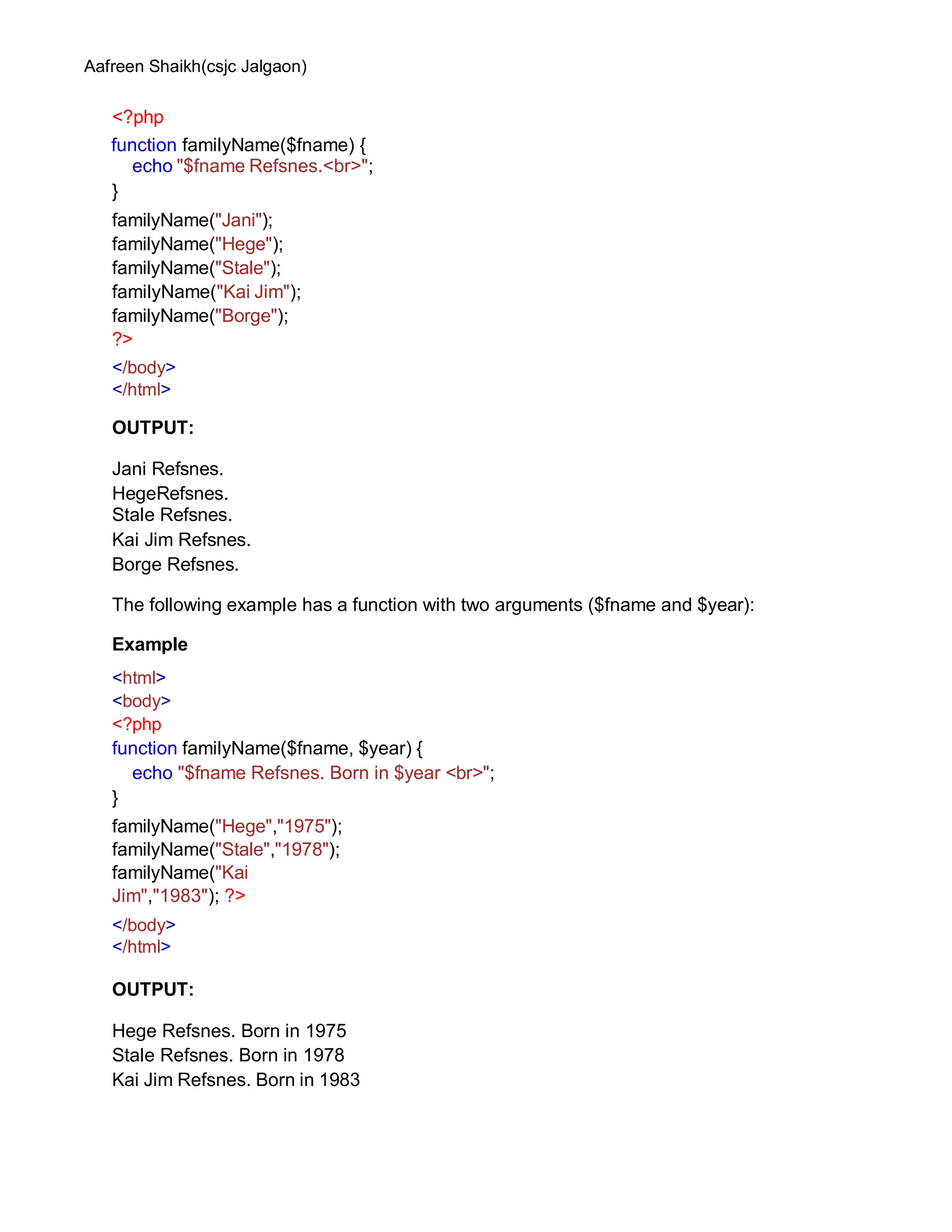 Aafreen Shaikh(csjc Jalgaon)
<?php
function familyName($fname) {
echo "$fname Refsnes.<br>";
}
familyName("Jani");
familyName("Hege");
familyName("Stale");
familyName("Kai Jim");
familyName("Borge");
?>
</body>
</html>
OUTPUT:
Jani Refsnes.
HegeRefsnes.
Stale Refsnes.
Kai Jim Refsnes.
Borge Refsnes.
The following example has a function with two arguments ($fname and $year):
Example
<html>
<body>
<?php
function familyName($fname, $year) {
echo "$fname Refsnes. Born in $year <br>";
}
familyName("Hege","1975");
familyName("Stale","1978");
familyName("Kai
Jim","1983"); ?>
</body>
</html>
OUTPUT:
Hege Refsnes. Born in 1975
Stale Refsnes. Born in 1978
Kai Jim Refsnes. Born in 1983
 