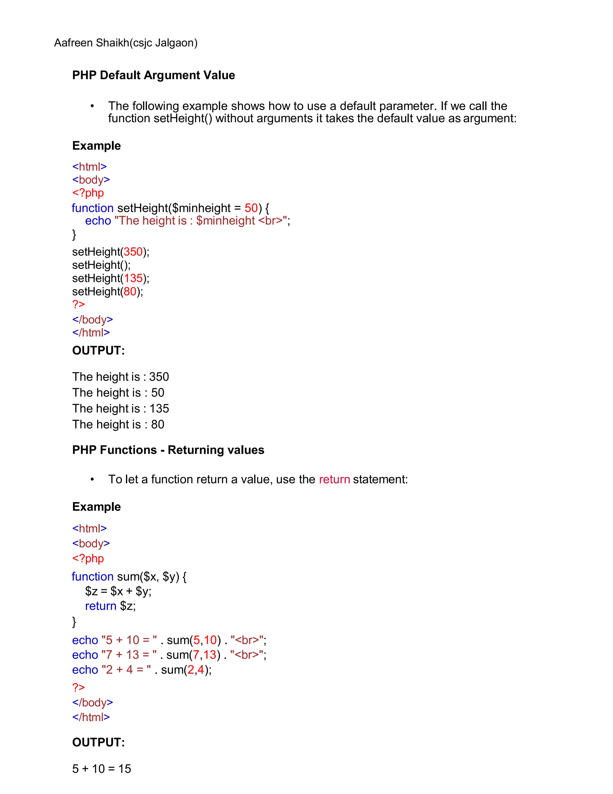 Aafreen Shaikh(csjc Jalgaon)
PHP Default Argument Value
• The following example shows how to use a default parameter. If we call the
function setHeight() without arguments it takes the default value as argument:
Example
<html>
<body>
<?php
function setHeight($minheight = 50) {
echo "The height is : $minheight <br>";
}
setHeight(350);
setHeight();
setHeight(135);
setHeight(80);
?>
</body>
</html>
OUTPUT:
The height is : 350
The height is : 50
The height is : 135
The height is : 80
PHP Functions - Returning values
• To let a function return a value, use the return statement:
Example
<html>
<body>
<?php
function sum($x, $y) {
$z = $x + $y;
return $z;
}
echo "5 + 10 = " . sum(5,10) . "<br>";
echo "7 + 13 = " . sum(7,13) . "<br>";
echo "2 + 4 = " . sum(2,4);
?>
</body>
</html>
OUTPUT:
5 + 10 = 15
 