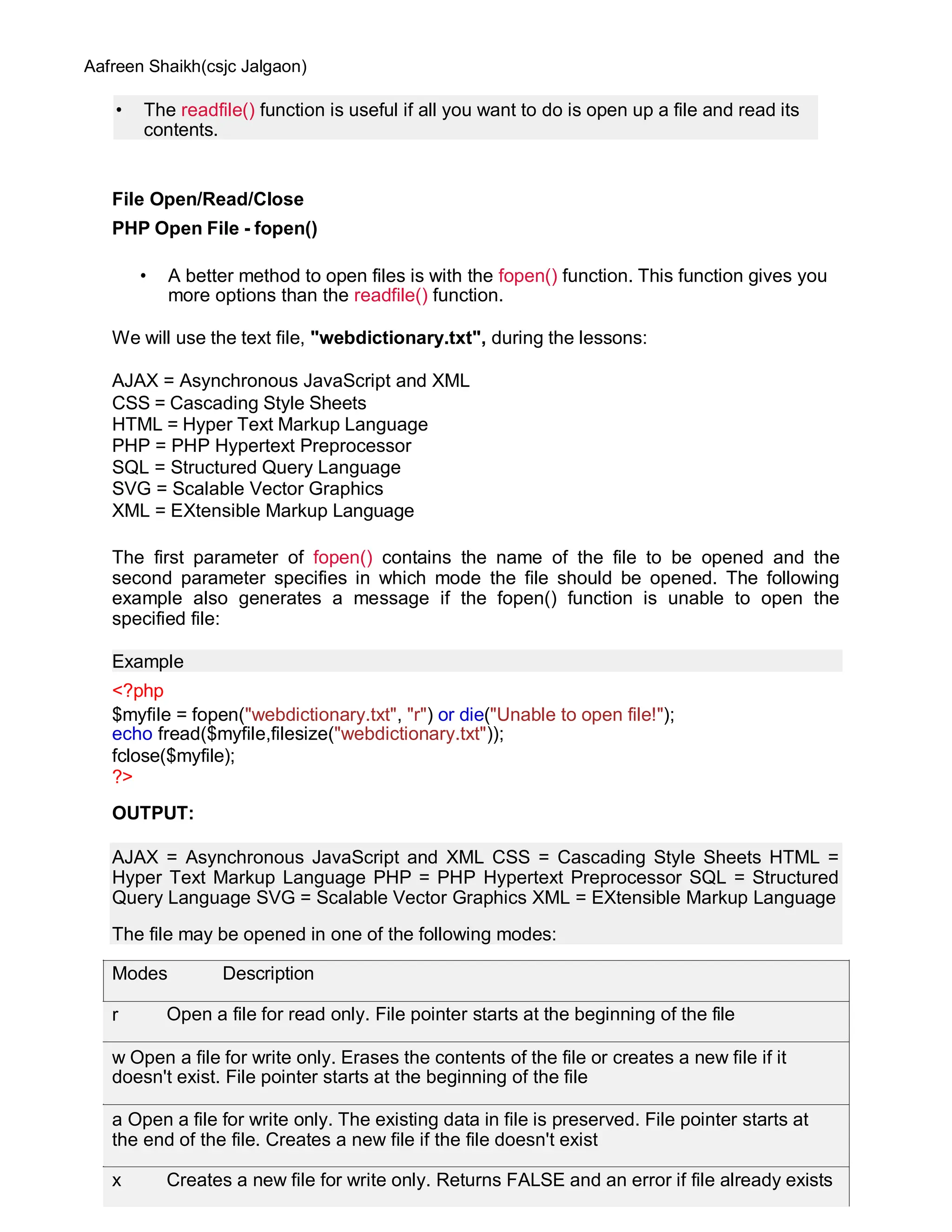 Aafreen Shaikh(csjc Jalgaon)
File Open/Read/Close
PHP Open File - fopen()
• A better method to open files is with the fopen() function. This function gives you
more options than the readfile() function.
We will use the text file, "webdictionary.txt", during the lessons:
AJAX = Asynchronous JavaScript and XML
CSS = Cascading Style Sheets
HTML = Hyper Text Markup Language
PHP = PHP Hypertext Preprocessor
SQL = Structured Query Language
SVG = Scalable Vector Graphics
XML = EXtensible Markup Language
The first parameter of fopen() contains the name of the file to be opened and the
second parameter specifies in which mode the file should be opened. The following
example also generates a message if the fopen() function is unable to open the
specified file:
Example
<?php
$myfile = fopen("webdictionary.txt", "r") or die("Unable to open file!");
echo fread($myfile,filesize("webdictionary.txt"));
fclose($myfile);
?>
OUTPUT:
• The readfile() function is useful if all you want to do is open up a file and read its
contents.
AJAX = Asynchronous JavaScript and XML CSS = Cascading Style Sheets HTML =
Hyper Text Markup Language PHP = PHP Hypertext Preprocessor SQL = Structured
Query Language SVG = Scalable Vector Graphics XML = EXtensible Markup Language
The file may be opened in one of the following modes:
Modes Description
r Open a file for read only. File pointer starts at the beginning of the file
w Open a file for write only. Erases the contents of the file or creates a new file if it
doesn't exist. File pointer starts at the beginning of the file
a Open a file for write only. The existing data in file is preserved. File pointer starts at
the end of the file. Creates a new file if the file doesn't exist
x Creates a new file for write only. Returns FALSE and an error if file already exists
 