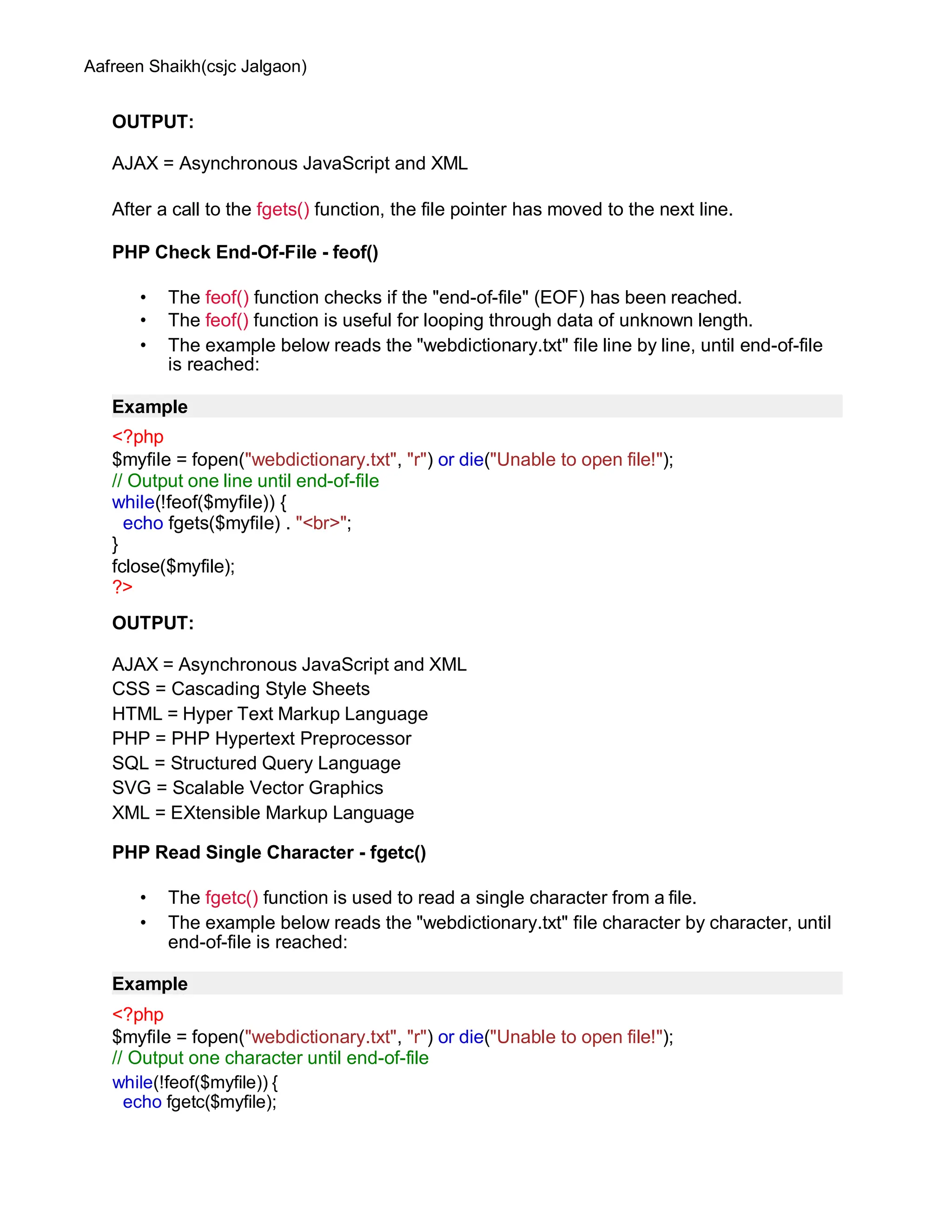 Aafreen Shaikh(csjc Jalgaon)
OUTPUT:
AJAX = Asynchronous JavaScript and XML
After a call to the fgets() function, the file pointer has moved to the next line.
PHP Check End-Of-File - feof()
• The feof() function checks if the "end-of-file" (EOF) has been reached.
• The feof() function is useful for looping through data of unknown length.
• The example below reads the "webdictionary.txt" file line by line, until end-of-file
is reached:
Example
<?php
$myfile = fopen("webdictionary.txt", "r") or die("Unable to open file!");
// Output one line until end-of-file
while(!feof($myfile)) {
echo fgets($myfile) . "<br>";
}
fclose($myfile);
?>
OUTPUT:
AJAX = Asynchronous JavaScript and XML
CSS = Cascading Style Sheets
HTML = Hyper Text Markup Language
PHP = PHP Hypertext Preprocessor
SQL = Structured Query Language
SVG = Scalable Vector Graphics
XML = EXtensible Markup Language
PHP Read Single Character - fgetc()
• The fgetc() function is used to read a single character from a file.
• The example below reads the "webdictionary.txt" file character by character, until
end-of-file is reached:
Example
<?php
$myfile = fopen("webdictionary.txt", "r") or die("Unable to open file!");
// Output one character until end-of-file
while(!feof($myfile)) {
echo fgetc($myfile);
 