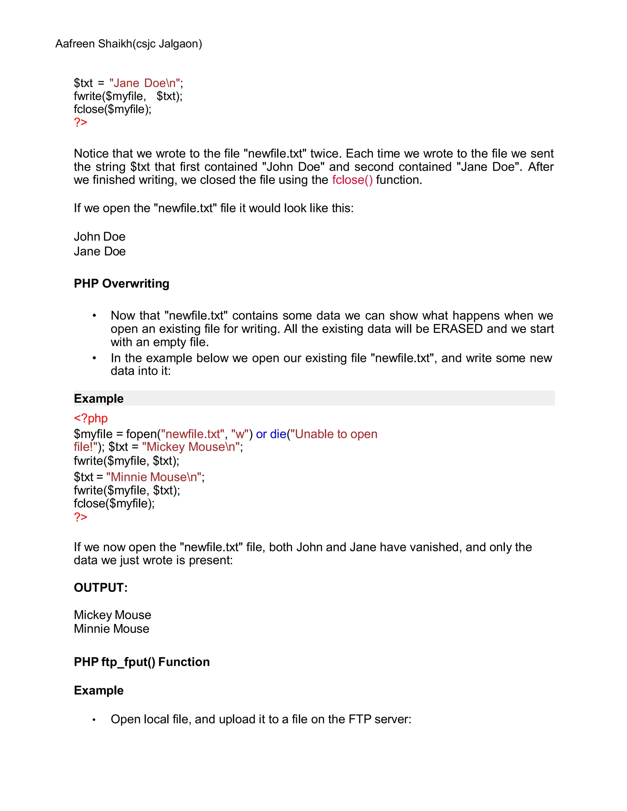 Aafreen Shaikh(csjc Jalgaon)
$txt = "Jane Doen";
fwrite($myfile, $txt);
fclose($myfile);
?>
Notice that we wrote to the file "newfile.txt" twice. Each time we wrote to the file we sent
the string $txt that first contained "John Doe" and second contained "Jane Doe". After
we finished writing, we closed the file using the fclose() function.
If we open the "newfile.txt" file it would look like this:
John Doe
Jane Doe
PHP Overwriting
• Now that "newfile.txt" contains some data we can show what happens when we
open an existing file for writing. All the existing data will be ERASED and we start
with an empty file.
• In the example below we open our existing file "newfile.txt", and write some new
data into it:
Example
<?php
$myfile = fopen("newfile.txt", "w") or die("Unable to open
file!"); $txt = "Mickey Mousen";
fwrite($myfile, $txt);
$txt = "Minnie Mousen";
fwrite($myfile, $txt);
fclose($myfile);
?>
If we now open the "newfile.txt" file, both John and Jane have vanished, and only the
data we just wrote is present:
OUTPUT:
Mickey Mouse
Minnie Mouse
PHP ftp_fput() Function
Example
• Open local file, and upload it to a file on the FTP server:
 