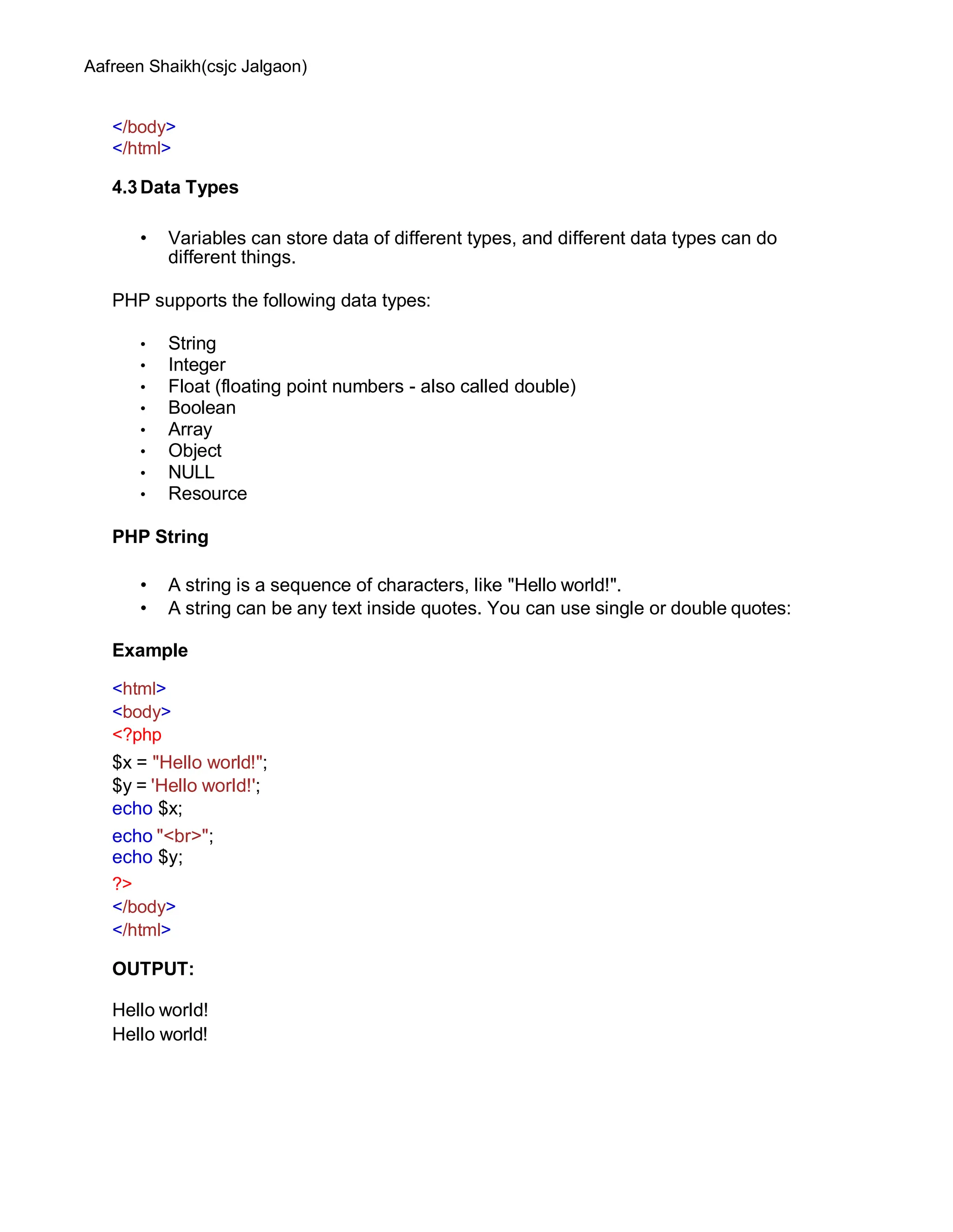 Aafreen Shaikh(csjc Jalgaon)
</body>
</html>
4.3Data Types
• Variables can store data of different types, and different data types can do
different things.
PHP supports the following data types:
• String
• Integer
• Float (floating point numbers - also called double)
• Boolean
• Array
• Object
• NULL
• Resource
PHP String
• A string is a sequence of characters, like "Hello world!".
• A string can be any text inside quotes. You can use single or double quotes:
Example
<html>
<body>
<?php
$x = "Hello world!";
$y = 'Hello world!';
echo $x;
echo "<br>";
echo $y;
?>
</body>
</html>
OUTPUT:
Hello world!
Hello world!
 