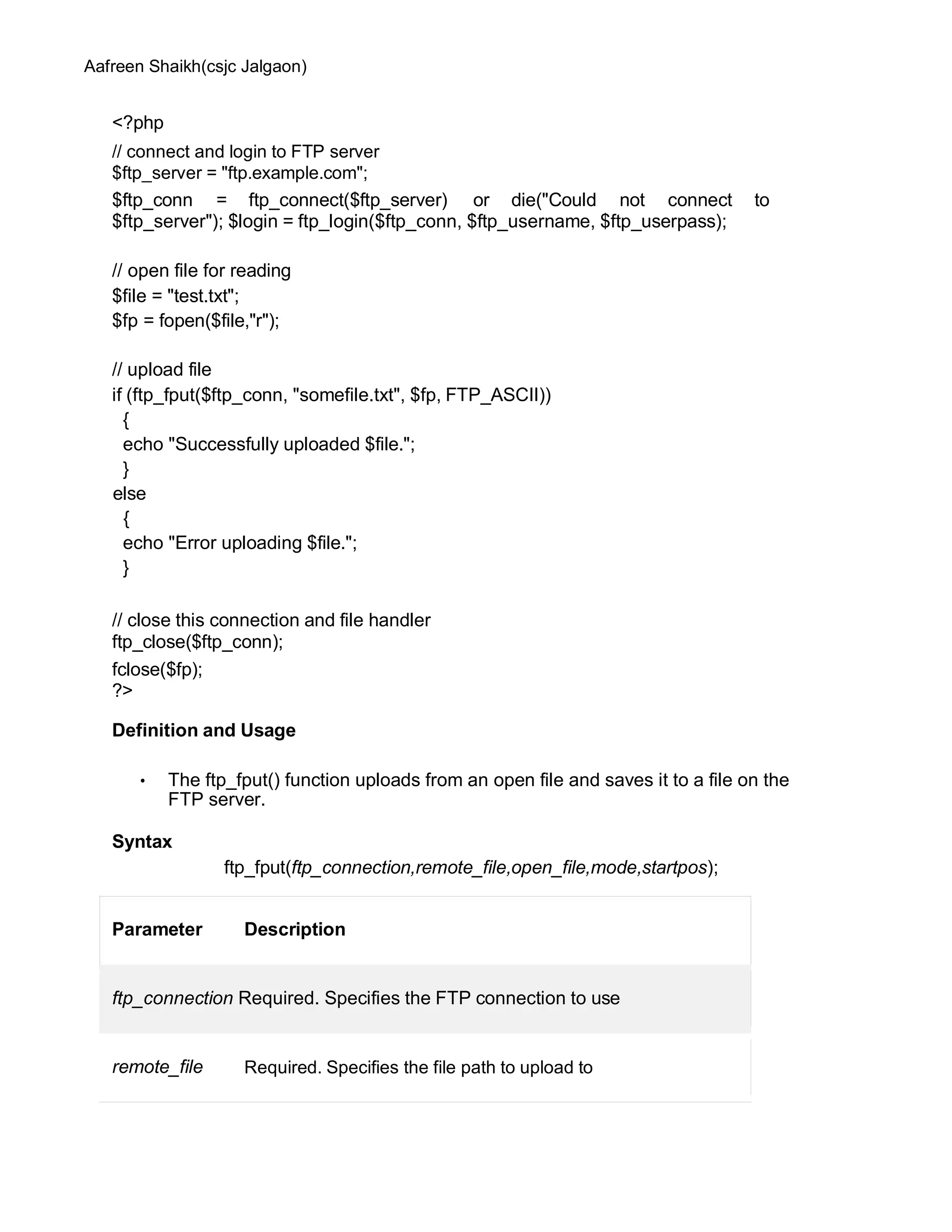 Aafreen Shaikh(csjc Jalgaon)
<?php
// connect and login to FTP server
$ftp_server = "ftp.example.com";
$ftp_conn = ftp_connect($ftp_server) or die("Could not connect to
$ftp_server"); $login = ftp_login($ftp_conn, $ftp_username, $ftp_userpass);
// open file for reading
$file = "test.txt";
$fp = fopen($file,"r");
// upload file
if (ftp_fput($ftp_conn, "somefile.txt", $fp, FTP_ASCII))
{
echo "Successfully uploaded $file.";
}
else
{
echo "Error uploading $file.";
}
// close this connection and file handler
ftp_close($ftp_conn);
fclose($fp);
?>
Definition and Usage
• The ftp_fput() function uploads from an open file and saves it to a file on the
FTP server.
Syntax
ftp_fput(ftp_connection,remote_file,open_file,mode,startpos);
Parameter Description
ftp_connection Required. Specifies the FTP connection to use
remote_file Required. Specifies the file path to upload to
 