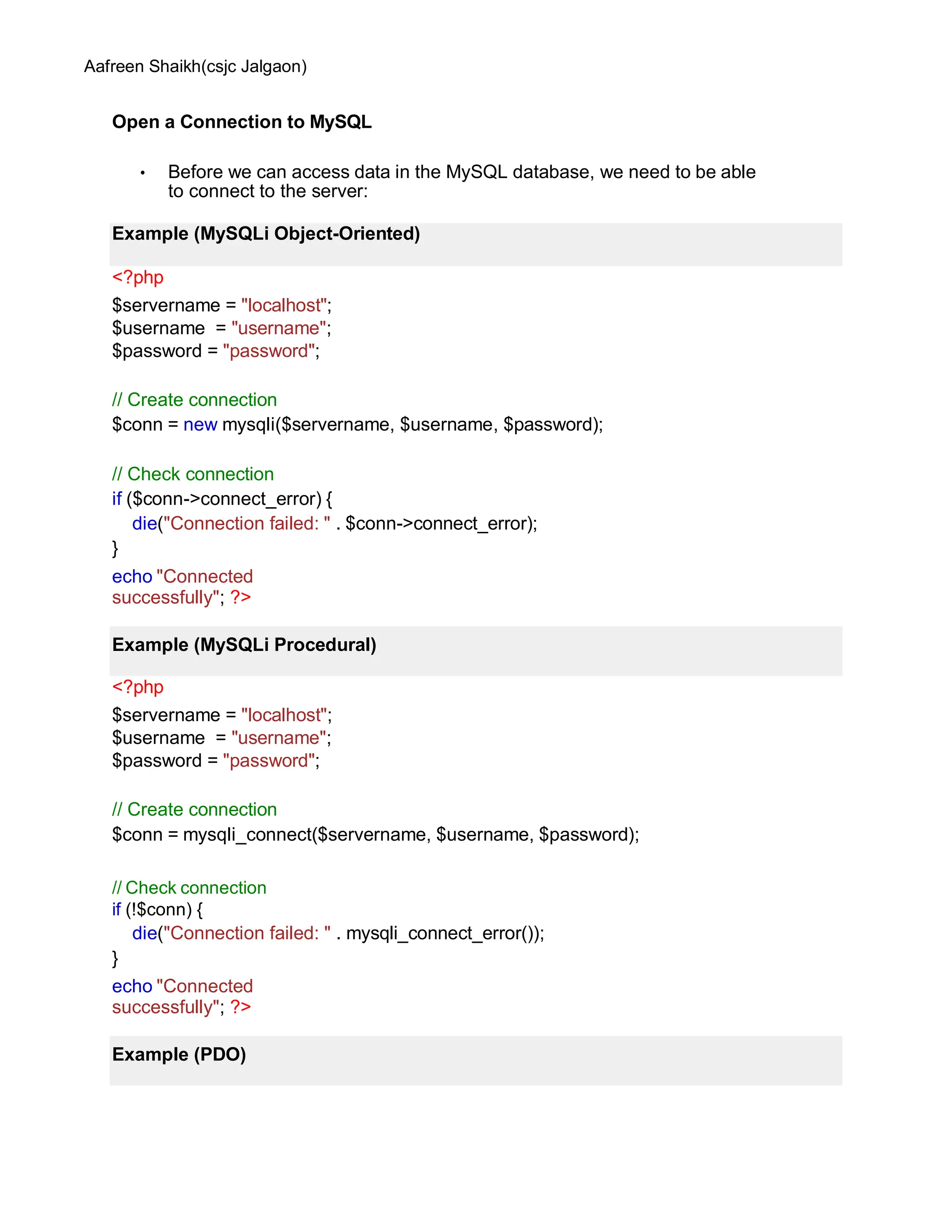Aafreen Shaikh(csjc Jalgaon)
Open a Connection to MySQL
• Before we can access data in the MySQL database, we need to be able
to connect to the server:
<?php
$servername = "localhost";
$username = "username";
$password = "password";
// Create connection
$conn = new mysqli($servername, $username, $password);
// Check connection
if ($conn->connect_error) {
die("Connection failed: " . $conn->connect_error);
}
echo "Connected
successfully"; ?>
<?php
$servername = "localhost";
$username = "username";
$password = "password";
// Create connection
$conn = mysqli_connect($servername, $username, $password);
// Check connection
if (!$conn) {
die("Connection failed: " . mysqli_connect_error());
}
echo "Connected
successfully"; ?>
Example (MySQLi Object-Oriented)
Example (MySQLi Procedural)
Example (PDO)
 