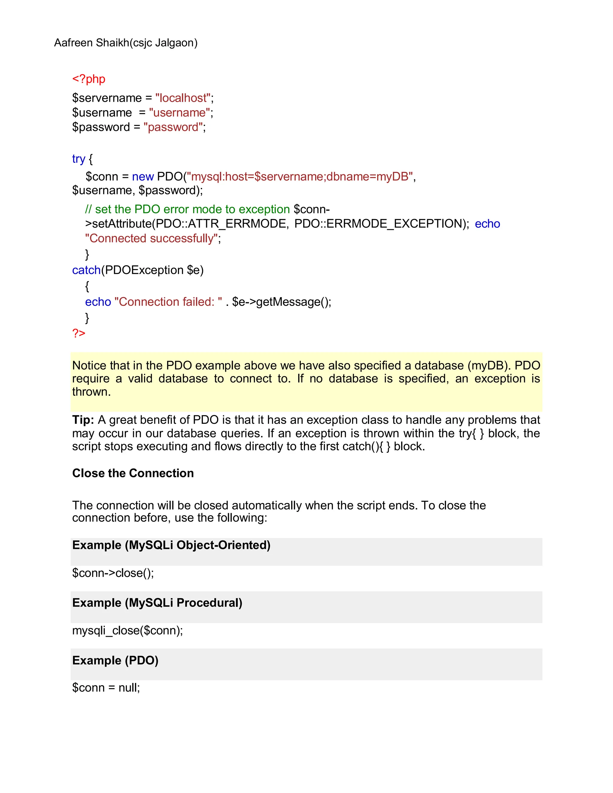 Aafreen Shaikh(csjc Jalgaon)
<?php
$servername = "localhost";
$username = "username";
$password = "password";
try {
$conn = new PDO("mysql:host=$servername;dbname=myDB",
$username, $password);
// set the PDO error mode to exception $conn-
>setAttribute(PDO::ATTR_ERRMODE, PDO::ERRMODE_EXCEPTION); echo
"Connected successfully";
}
catch(PDOException $e)
{
echo "Connection failed: " . $e->getMessage();
}
?>
Tip: A great benefit of PDO is that it has an exception class to handle any problems that
may occur in our database queries. If an exception is thrown within the try{ } block, the
script stops executing and flows directly to the first catch(){ } block.
Close the Connection
The connection will be closed automatically when the script ends. To close the
connection before, use the following:
$conn->close();
mysqli_close($conn);
$conn = null;
Notice that in the PDO example above we have also specified a database (myDB). PDO
require a valid database to connect to. If no database is specified, an exception is
thrown.
Example (MySQLi Object-Oriented)
Example (MySQLi Procedural)
Example (PDO)
 