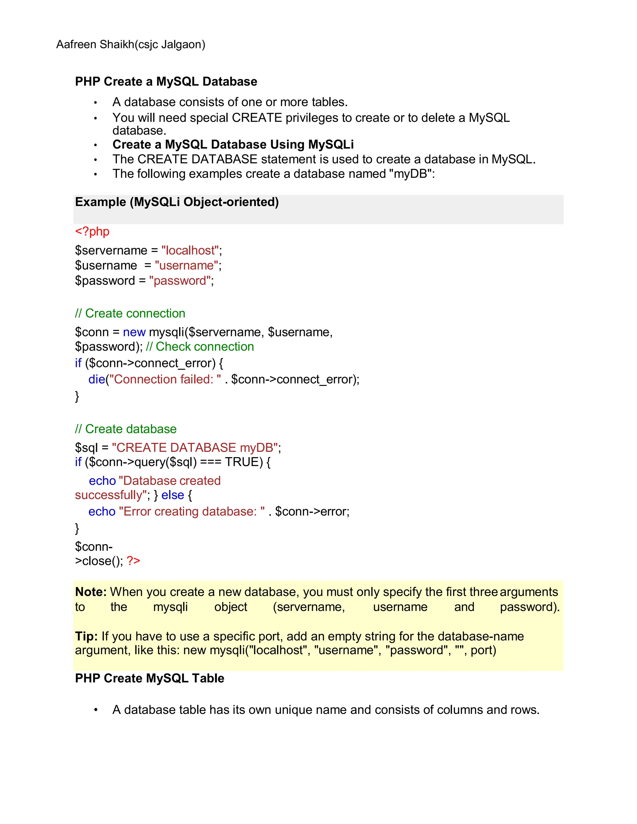 Aafreen Shaikh(csjc Jalgaon)
PHP Create a MySQL Database
• A database consists of one or more tables.
• You will need special CREATE privileges to create or to delete a MySQL
database.
• Create a MySQL Database Using MySQLi
• The CREATE DATABASE statement is used to create a database in MySQL.
• The following examples create a database named "myDB":
<?php
$servername = "localhost";
$username = "username";
$password = "password";
// Create connection
$conn = new mysqli($servername, $username,
$password); // Check connection
if ($conn->connect_error) {
die("Connection failed: " . $conn->connect_error);
}
// Create database
$sql = "CREATE DATABASE myDB";
if ($conn->query($sql) === TRUE) {
echo "Database created
successfully"; } else {
echo "Error creating database: " . $conn->error;
}
$conn-
>close(); ?>
PHP Create MySQL Table
• A database table has its own unique name and consists of columns and rows.
Example (MySQLi Object-oriented)
Note: When you create a new database, you must only specify the first threearguments
to the mysqli object (servername, username and password).
Tip: If you have to use a specific port, add an empty string for the database-name
argument, like this: new mysqli("localhost", "username", "password", "", port)
 