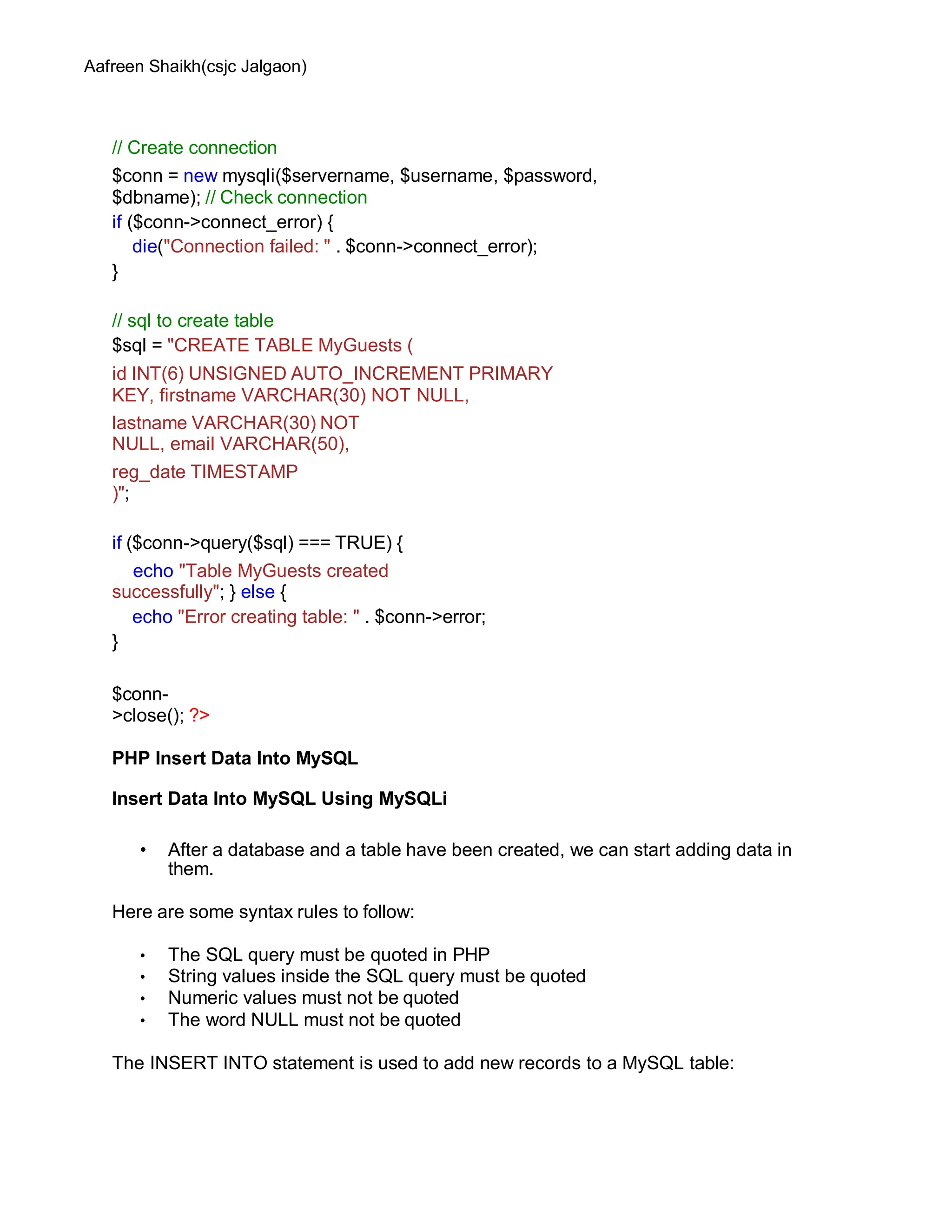 Aafreen Shaikh(csjc Jalgaon)
// Create connection
$conn = new mysqli($servername, $username, $password,
$dbname); // Check connection
if ($conn->connect_error) {
die("Connection failed: " . $conn->connect_error);
}
// sql to create table
$sql = "CREATE TABLE MyGuests (
id INT(6) UNSIGNED AUTO_INCREMENT PRIMARY
KEY, firstname VARCHAR(30) NOT NULL,
lastname VARCHAR(30) NOT
NULL, email VARCHAR(50),
reg_date TIMESTAMP
)";
if ($conn->query($sql) === TRUE) {
echo "Table MyGuests created
successfully"; } else {
echo "Error creating table: " . $conn->error;
}
$conn-
>close(); ?>
PHP Insert Data Into MySQL
Insert Data Into MySQL Using MySQLi
• After a database and a table have been created, we can start adding data in
them.
Here are some syntax rules to follow:
• The SQL query must be quoted in PHP
• String values inside the SQL query must be quoted
• Numeric values must not be quoted
• The word NULL must not be quoted
The INSERT INTO statement is used to add new records to a MySQL table:
 