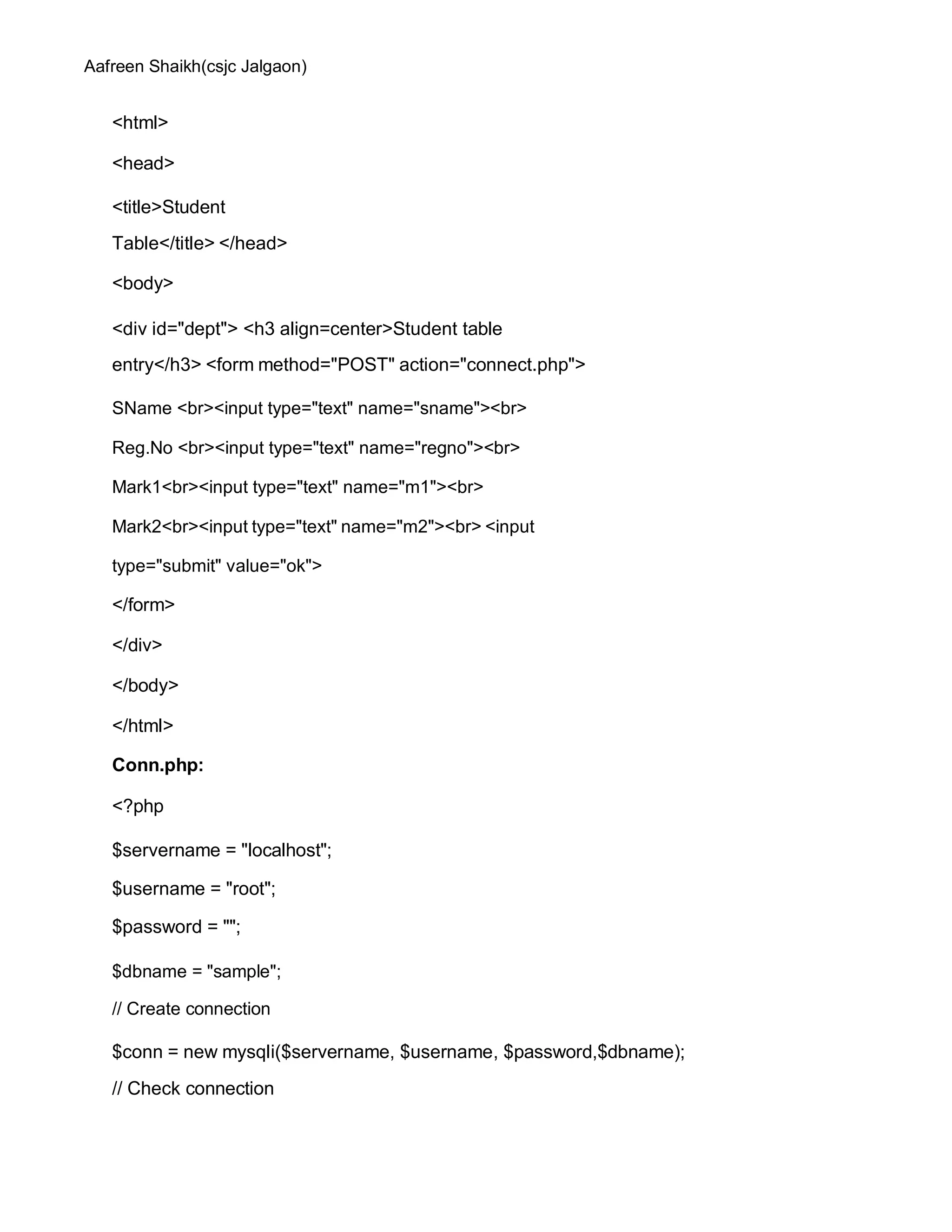 Aafreen Shaikh(csjc Jalgaon)
<html>
<head>
<title>Student
Table</title> </head>
<body>
<div id="dept"> <h3 align=center>Student table
entry</h3> <form method="POST" action="connect.php">
SName <br><input type="text" name="sname"><br>
Reg.No <br><input type="text" name="regno"><br>
Mark1<br><input type="text" name="m1"><br>
Mark2<br><input type="text" name="m2"><br> <input
type="submit" value="ok">
</form>
</div>
</body>
</html>
Conn.php:
<?php
$servername = "localhost";
$username = "root";
$password = "";
$dbname = "sample";
// Create connection
$conn = new mysqli($servername, $username, $password,$dbname);
// Check connection
 