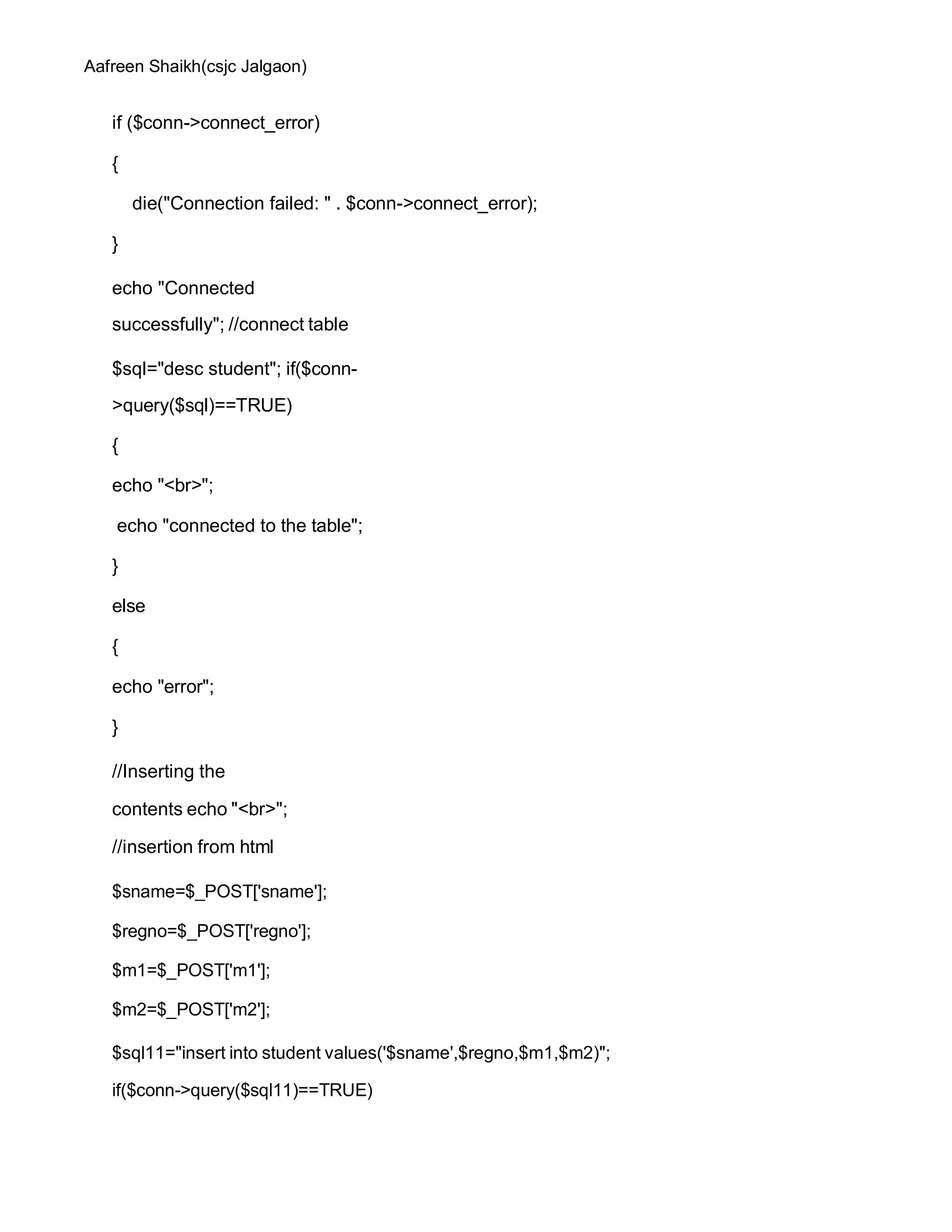 Aafreen Shaikh(csjc Jalgaon)
if ($conn->connect_error)
{
die("Connection failed: " . $conn->connect_error);
}
echo "Connected
successfully"; //connect table
$sql="desc student"; if($conn-
>query($sql)==TRUE)
{
echo "<br>";
echo "connected to the table";
}
else
{
echo "error";
}
//Inserting the
contents echo "<br>";
//insertion from html
$sname=$_POST['sname'];
$regno=$_POST['regno'];
$m1=$_POST['m1'];
$m2=$_POST['m2'];
$sql11="insert into student values('$sname',$regno,$m1,$m2)";
if($conn->query($sql11)==TRUE)
 