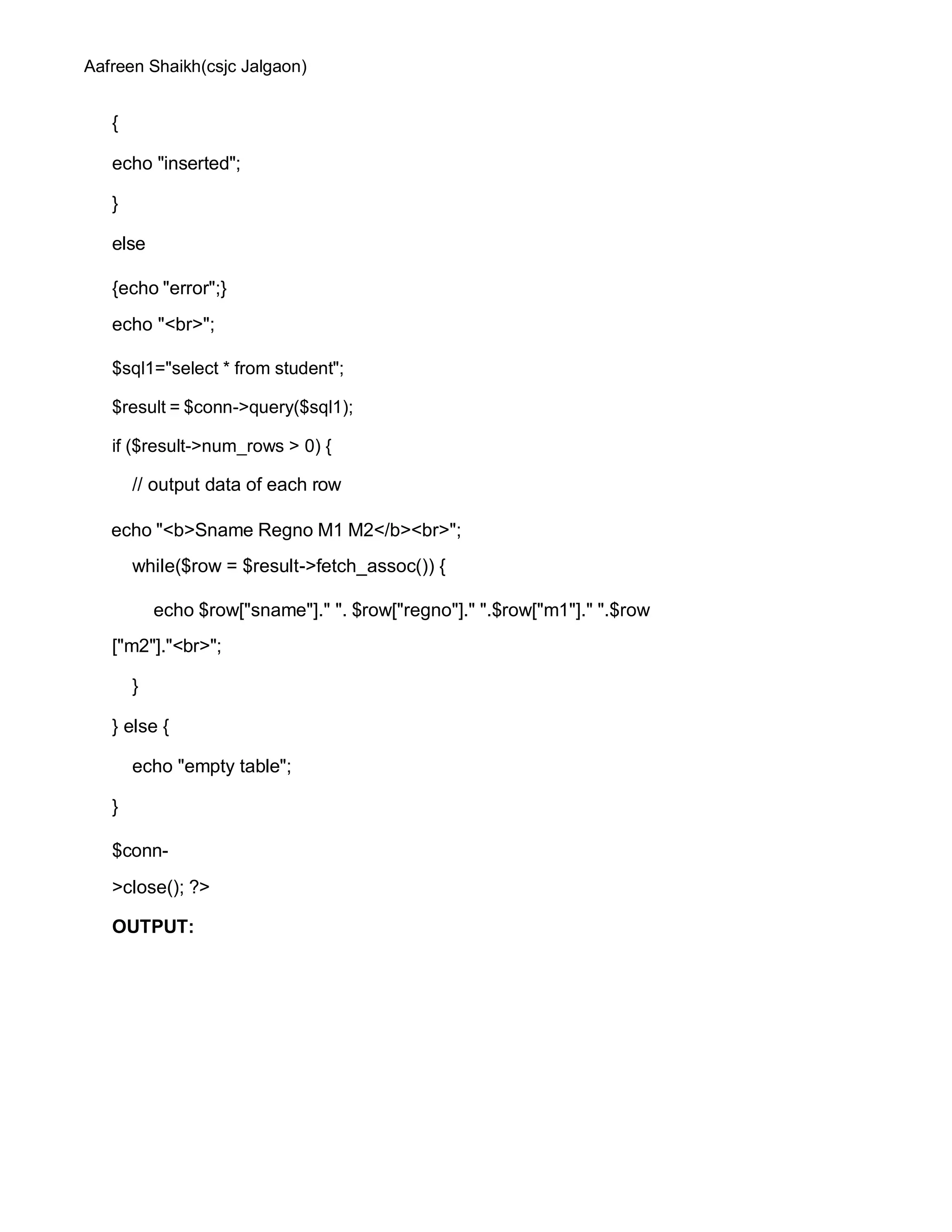 Aafreen Shaikh(csjc Jalgaon)
{
echo "inserted";
}
else
{echo "error";}
echo "<br>";
$sql1="select * from student";
$result = $conn->query($sql1);
if ($result->num_rows > 0) {
// output data of each row
echo "<b>Sname Regno M1 M2</b><br>";
while($row = $result->fetch_assoc()) {
echo $row["sname"]." ". $row["regno"]." ".$row["m1"]." ".$row
["m2"]."<br>";
}
} else {
echo "empty table";
}
$conn-
>close(); ?>
OUTPUT:
 
