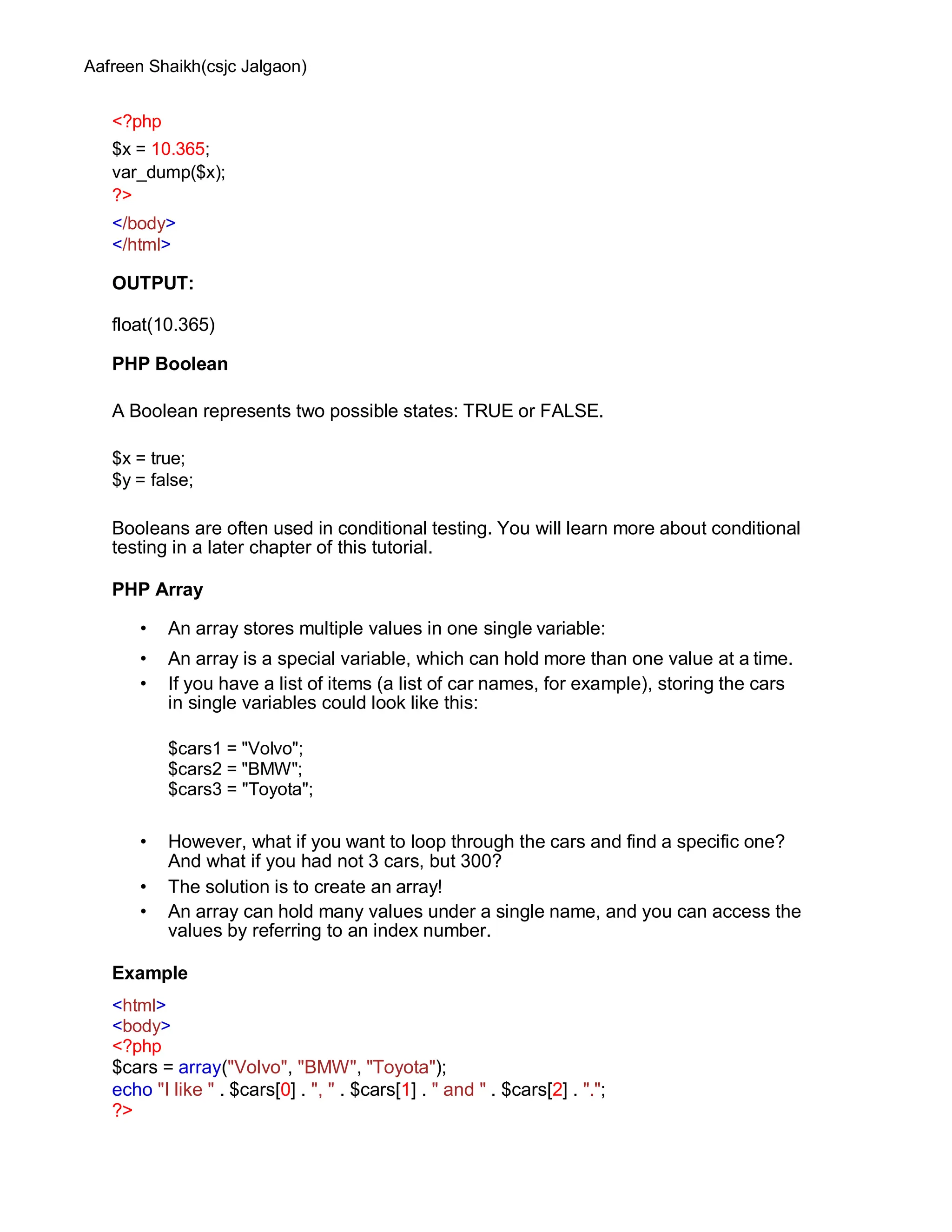 Aafreen Shaikh(csjc Jalgaon)
<?php
$x = 10.365;
var_dump($x);
?>
</body>
</html>
OUTPUT:
float(10.365)
PHP Boolean
A Boolean represents two possible states: TRUE or FALSE.
$x = true;
$y = false;
Booleans are often used in conditional testing. You will learn more about conditional
testing in a later chapter of this tutorial.
PHP Array
• An array stores multiple values in one single variable:
• An array is a special variable, which can hold more than one value at a time.
• If you have a list of items (a list of car names, for example), storing the cars
in single variables could look like this:
$cars1 = "Volvo";
$cars2 = "BMW";
$cars3 = "Toyota";
• However, what if you want to loop through the cars and find a specific one?
And what if you had not 3 cars, but 300?
• The solution is to create an array!
• An array can hold many values under a single name, and you can access the
values by referring to an index number.
Example
<html>
<body>
<?php
$cars = array("Volvo", "BMW", "Toyota");
echo "I like " . $cars[0] . ", " . $cars[1] . " and " . $cars[2] . ".";
?>
 