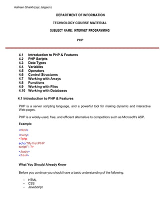 Aafreen Shaikh(csjc Jalgaon)
DEPARTMENT OF INFORMATION
TECHNOLOGY COURSE MATERIAL
SUBJECT NAME: INTERNET PROGRAMMING
PHP
4.1 Introduction to PHP & Features
4.2 PHP Scripts
4.3 Data Types
4.4 Variables
4.5 Operators
4.6 Control Structures
4.7 Working with Arrays
4.8 Functions
4.9 Working with Files
4.10 Working with Databases
4.1 Introduction to PHP & Features
PHP is a server scripting language, and a powerful tool for making dynamic and interactive
Web pages.
PHP is a widely-used, free, and efficient alternative to competitors such as Microsoft's ASP.
Example
<html>
<body>
<?php
echo "My first PHP
script!"; ?>
</body>
</html>
What You Should Already Know
Before you continue you should have a basic understanding of the following:
• HTML
• CSS
• JavaScript
 