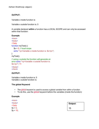 Aafreen Shaikh(csjc Jalgaon)
OUTPUT:
Variable x inside function is:
Variable x outside function is: 5
A variable declared within a function has a LOCAL SCOPE and can only be accessed
within that function:
Example
<html>
<body>
<?php
function myTest() {
$x = 5; // local scope
echo "<p>Variable x inside function is: $x</p>";
}
myTest();
// using x outside the function will generate an
error echo "<p>Variable x outside function is:
$x</p>"; ?>
</body>
</html>
OUTPUT:
Variable x inside function is: 5
Variable x outside function is:
The global Keyword
• The global keyword is used to access a global variable from within a function.
• To do this, use the global keyword before the variables (inside the function):
Example
<html>
<body>
<?php
$x = 5;
$y = 10;
Output:
15
 