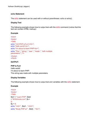 Aafreen Shaikh(csjc Jalgaon)
echo Statement
The echo statement can be used with or without parentheses: echo or echo().
Display Text
The following example shows how to output text with the echo command (notice that the
text can contain HTML markup):
Example
<html>
<body>
<?php
echo "<h2>PHP is Fun!</h2>";
echo "Hello world!<br>";
echo "I'm about to learn PHP!<br>";
echo "This ", "string ", "was ", "made ", "with multiple
parameters."; ?>
</body>
</html>
OUTPUT:
PHP is Fun!
Hello world!
I'm about to learn PHP!
This string was made with multiple parameters.
Display Variables
The following example shows how to output text and variables with the echo statement:
Example
<html>
<body>
<?php
$txt1 = "Learn PHP"; $txt2
= "W3Schools.com"; $x =
5;
$y = 4;
echo "<h2>" . $txt1 . "</h2>";
echo "Study PHP at " . $txt2 . "<br>";
 