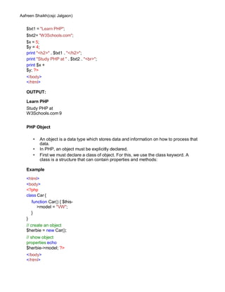 Aafreen Shaikh(csjc Jalgaon)
$txt1 = "Learn PHP";
$txt2= "W3Schools.com";
$x = 5;
$y = 4;
print "<h2>" . $txt1 . "</h2>";
print "Study PHP at " . $txt2 . "<br>";
print $x +
$y; ?>
</body>
</html>
OUTPUT:
Learn PHP
Study PHP at
W3Schools.com 9
PHP Object
• An object is a data type which stores data and information on how to process that
data.
• In PHP, an object must be explicitly declared.
• First we must declare a class of object. For this, we use the class keyword. A
class is a structure that can contain properties and methods:
Example
<html>
<body>
<?php
class Car {
function Car() { $this-
>model = "VW";
}
}
// create an object
$herbie = new Car();
// show object
properties echo
$herbie->model; ?>
</body>
</html>
 