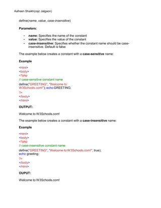Aafreen Shaikh(csjc Jalgaon)
define(name, value, case-insensitive)
Parameters:
• name: Specifies the name of the constant
• value: Specifies the value of the constant
• case-insensitive: Specifies whether the constant name should be case-
insensitive. Default is false
The example below creates a constant with a case-sensitive name:
Example
<html>
<body>
<?php
// case-sensitive constant name
define("GREETING", "Welcome to
W3Schools.com!"); echo GREETING;
?>
</body>
</html>
OUTPUT:
Welcome to W3Schools.com!
The example below creates a constant with a case-insensitive name:
Example
<html>
<body>
<?php
// case-insensitive constant name
define("GREETING", "Welcome to W3Schools.com!", true);
echo greeting;
?>
</body>
</html>
OUPUT:
Welcome to W3Schools.com!
 