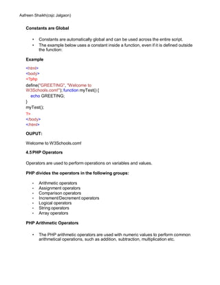 Aafreen Shaikh(csjc Jalgaon)
Constants are Global
• Constants are automatically global and can be used across the entire script.
• The example below uses a constant inside a function, even if it is defined outside
the function:
Example
<html>
<body>
<?php
define("GREETING", "Welcome to
W3Schools.com!"); function myTest() {
echo GREETING;
}
myTest();
?>
</body>
</html>
OUPUT:
Welcome to W3Schools.com!
4.5PHP Operators
Operators are used to perform operations on variables and values.
PHP divides the operators in the following groups:
• Arithmetic operators
• Assignment operators
• Comparison operators
• Increment/Decrement operators
• Logical operators
• String operators
• Array operators
PHP Arithmetic Operators
• The PHP arithmetic operators are used with numeric values to perform common
arithmetical operations, such as addition, subtraction, multiplication etc.
 