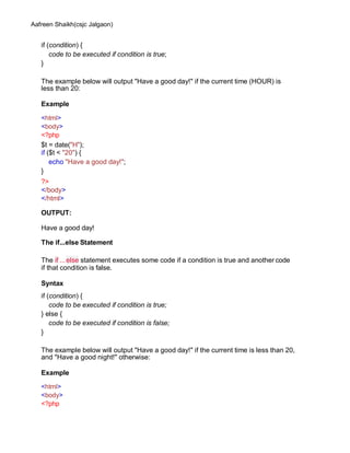 Aafreen Shaikh(csjc Jalgaon)
if (condition) {
code to be executed if condition is true;
}
The example below will output "Have a good day!" if the current time (HOUR) is
less than 20:
Example
<html>
<body>
<?php
$t = date("H");
if ($t < "20") {
echo "Have a good day!";
}
?>
</body>
</html>
OUTPUT:
Have a good day!
The if...else Statement
The if ...else statement executes some code if a condition is true and another code
if that condition is false.
Syntax
if (condition) {
code to be executed if condition is true;
} else {
code to be executed if condition is false;
}
The example below will output "Have a good day!" if the current time is less than 20,
and "Have a good night!" otherwise:
Example
<html>
<body>
<?php
 