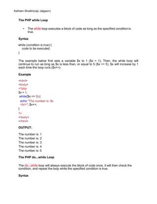 Aafreen Shaikh(csjc Jalgaon)
The PHP while Loop
• The while loop executes a block of code as long as the specified condition is
true.
Syntax
while (condition is true) {
code to be executed;
}
The example below first sets a variable $x to 1 ($x = 1). Then, the while loop will
continue to run as long as $x is less than, or equal to 5 ($x <= 5). $x will increase by 1
each time the loop runs ($x++):
Example
<html>
<body>
<?php
$x = 1;
while($x <= 5) {
echo "The number is: $x
<br>"; $x++;
}
?>
</body>
</html>
OUTPUT:
The number is: 1
The number is: 2
The number is: 3
The number is: 4
The number is: 5
The PHP do...while Loop
The do...while loop will always execute the block of code once, it will then check the
condition, and repeat the loop while the specified condition is true.
Syntax
 