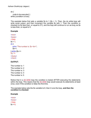 Aafreen Shaikh(csjc Jalgaon)
do {
code to be executed; }
while (condition is true);
The example below first sets a variable $x to 1 ($x = 1). Then, the do while loop will
write some output, and then increment the variable $x with 1. Then the condition is
checked (is $x less than, or equal to 5?), and the loop will continue to run as long as $x
is less than, or equal to 5:
Example
<html>
<body>
<?php
$x = 1;
do {
echo "The number is: $x <br>";
$x++;
} while ($x <=
5); ?>
</body>
</html>
OUTPUT:
The number is: 1
The number is: 2
The number is: 3
The number is: 4
The number is: 5
Notice that in a do while loop the condition is tested AFTER executing the statements
within the loop. This means that the do while loop would execute its statements at least
once, even if the condition is false the first time.
The example below sets the $x variable to 6, then it runs the loop, and then the
condition is checked:
Example
<html>
<body>
<?php
$x = 6;
 