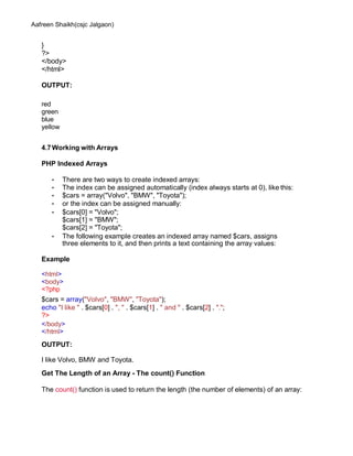 Aafreen Shaikh(csjc Jalgaon)
}
?>
</body>
</html>
OUTPUT:
red
green
blue
yellow
4.7Working with Arrays
PHP Indexed Arrays
• There are two ways to create indexed arrays:
• The index can be assigned automatically (index always starts at 0), like this:
• $cars = array("Volvo", "BMW", "Toyota");
• or the index can be assigned manually:
• $cars[0] = "Volvo";
$cars[1] = "BMW";
$cars[2] = "Toyota";
• The following example creates an indexed array named $cars, assigns
three elements to it, and then prints a text containing the array values:
Example
<html>
<body>
<?php
$cars = array("Volvo", "BMW", "Toyota");
echo "I like " . $cars[0] . ", " . $cars[1] . " and " . $cars[2] . ".";
?>
</body>
</html>
OUTPUT:
I like Volvo, BMW and Toyota.
Get The Length of an Array - The count() Function
The count() function is used to return the length (the number of elements) of an array:
 